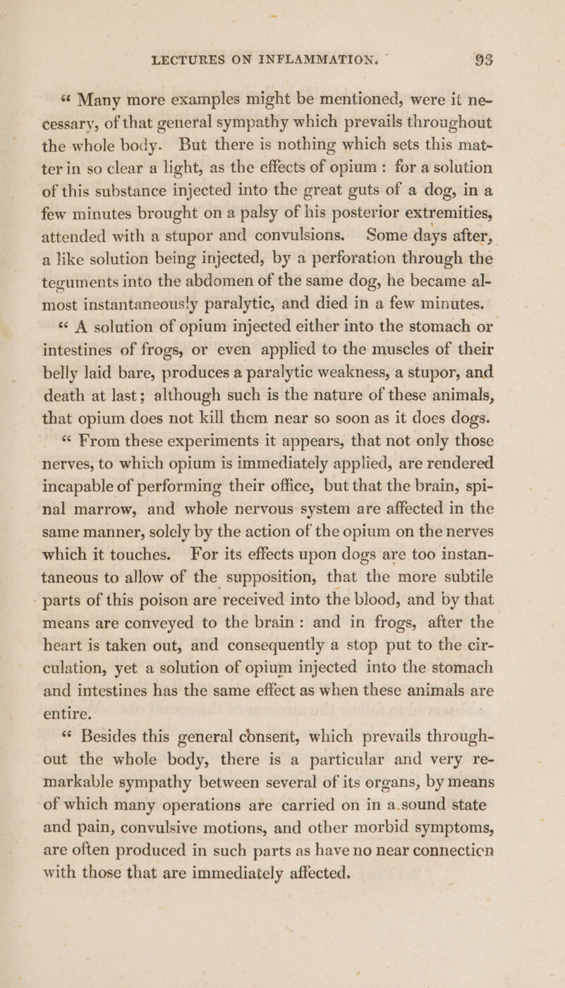 “¢ Many more examples might be mentioned, were it ne- cessary, of that general sympathy which prevails throughout the whole body. But there is nothing which sets this mat- ter in so clear a light, as the effects of opium : for a solution of this substance injected into the great guts of a dog, ina few minutes brought on a palsy of his posterior extremities, attended with a stupor and convulsions. Some days after, a like solution being injected, by a perforation through the teguments into the abdomen of the same dog, he became al- most instantaneous!y paralytic, and died in a few minutes. «¢ A solution of opium injected either into the stomach or intestines of frogs, or even applied to the muscles of their belly laid bare, produces a paralytic weakness, a stupor, and death at last; although such is the nature of these animals, that opium does not kill them near so soon as it does dogs “< From these experiments it appears, that not only those nerves, to whivh opium is immediately applied, are rendered incapable of performing their office, but that the brain, spi- nal marrow, and whole nervous system are affected in the same manner, solely by the action of the opium on the nerves which it touches. For its effects upon dogs are too instan- taneous to allow of the supposition, that ‘thie more subtile parts of this poison are ‘received into the blood, and | by that means are conveyed to the brain: and in frogs, after the heart is taken out, and consequently a stop put to the cir- culation, yet a solution of opium injected into the stomach and intestines has the same effect as when these animals are entire. | “ Besides this general consent, which prevails through- out the whole body, there is a particular and very re- markable sympathy between several of its organs, by means of which many operations are carried on in a-sound state and pain, convulsive motions, and other morbid symptoms, are often produced in such parts as have no near connecticn with those that are immediately affected.