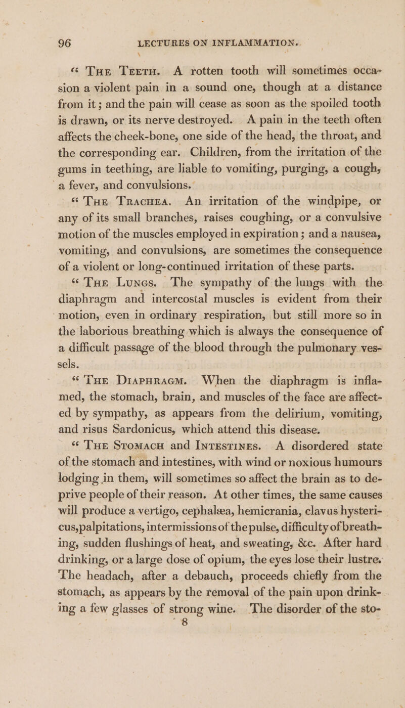 \ « Tue Teeru. A rotten tooth will sometimes occa- sion a violent pain in a sound one, though at a distance from it ; and the pain will cease as soon as the spoiled tooth is drawn, or its nerve destroyed. A pain in the teeth often affects the cheek-bone, one side of the head, the throat, and the corresponding ear. Children, from the irritation of the gums in teething, are liable to vomiting, purging, a cough, a fever, and convulsions. ‘Tue Tracuea. An irritation of the windpipe, or any of its small branches, raises coughing, or a convulsive ~ motion of the muscles employed in expiration ; and a nausea, vomiting, and convulsions, are sometimes the consequence of a violent or long-continued irritation of these parts. ‘STur Lunes. The sympathy of the lungs with the diaphragm and intercostal muscles is evident from their ‘motion, even in ordinary respiration, but still more so in the laborious breathing which is always the consequence of a difficult passage of the blood through the pulmonary ves- sels. “Tue DiapHracm. When the diaphragm is infla- med, the stomach, brain, and muscles of the face are affect- ed by sympathy, as appears from the delirium, vomiting, and risus Sardonicus, which attend this disease. ‘* THE Stomacu and Intestines. A disordered state of the stomach and intestines, with wind or noxious humours lodging in them, will sometimes so affect the brain as to de- prive people of their reason. At other times, the same causes will produce a vertigo, cephalzea, hemicrania, clavus hysteri- _ cus,palpitations, intermissions of the pulse, difficulty of breath- ing, sudden flushings of heat, and sweating, &amp;c. After hard drinking, or a large dose of opium, the eyes lose their lustre. The headach, after a debauch, proceeds chiefly from the stomach, as appears by the removal of the pain upon drink- ing a few glasses of strong wine. ‘The disorder of the sto- em. as 8 }