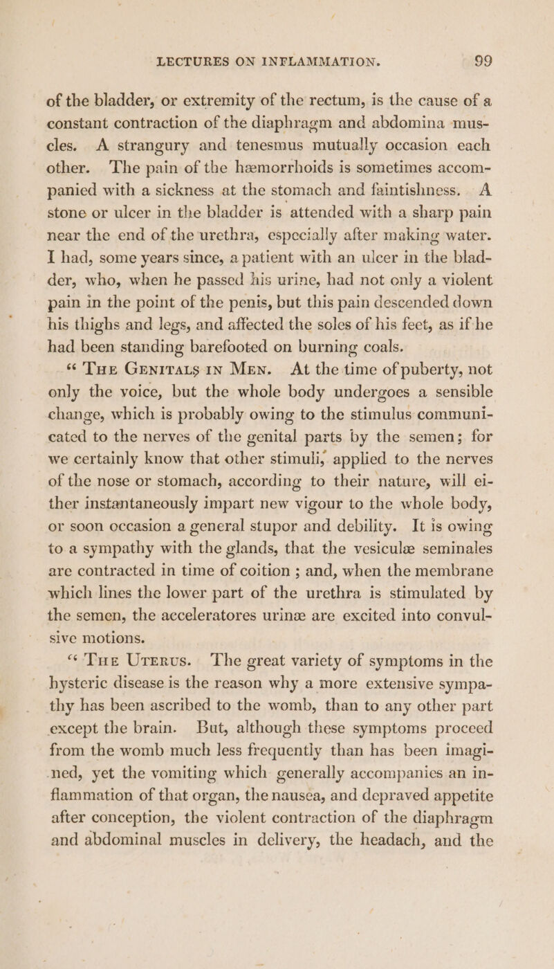 of the bladder, or extremity of the rectum, is the cause of a constant contraction of the diaphragm and abdomina mus- cles. A strangury and tenesmus mutually occasion each other. The pain of the hemorrhoids is sometimes accom- panied with a sickness at the stomach and faintishness. A stone or ulcer in the bladder is attended with a sharp pain near the end of the urethra, especially after making water. I had, some years since, a patient with an ulcer in the blad- der, who, when he passed his urine, had not only a violent pain in the point of the penis, but this pain descended down his thighs and legs, and affected the soles of his feet, as if-he had been standing barefooted on burning coals. “Tue Genitats 1n Men. At the time of puberty, not only the voice, but the whole body undergoes a sensible change, which is probably owing to the stimulus communi- cated to the nerves of the genital parts by the semen; for we certainly know that other stimuli, applied to the nerves of the nose or stomach, according to their nature, will ei- ther instantaneously impart new vigour to the whole body, or soon occasion a general stupor and debility. It is owing to.a sympathy with the glands, that the vesiculae seminales are contracted in time of coition ; and, when the membrane which lines the lower part of the urethra is stimulated by the semen, the acceleratores urine are excited into convul- sive motions. “Tue Urervs. The great variety of symptoms in the hysteric disease is the reason why a more extensive sympa- thy has been ascribed to the womb, than to any other part except the brain. But, although these symptoms proceed from the womb much less frequently than has been imagi- ned, yet the vomiting which generally accompanies.an in- flammation of that organ, the nausea, and depraved appetite after conception, the violent contraction of the diaphragm and abdominal muscles in delivery, the headach, and the