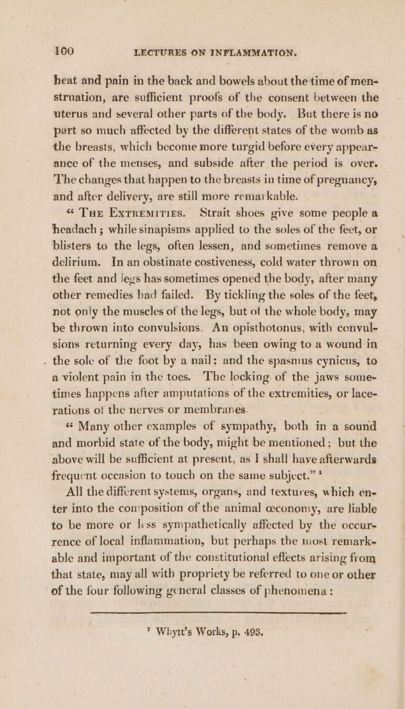 heat and pain in the back and bowels about the time of men- struation, are sufficient proofs of the consent between the uterus and several other parts of the body. But there is no part so much affected by the different states of the womb as_ the breasts, which become more turgid before every appear- ance of the menses, and subside after the period is over. The changes that happen to the breasts in time of pregnancy, and after delivery, are still more remarkable. * Tue Extremities. Strait shoes give some people a headach ; while sinapisms applied to the soles of the feet, or blisters to the legs, often lessen, and sometimes remove a delirium. In an obstinate costiveness, cold water thrown on the feet and legs has sometimes opened the body, after many other remedies had failed. By tickling the soles of the feet, not only the muscles of the legs, but of the whole body, may be thrown into convulsions. An opisthotonus, with cenvul- sions returning every day, has been owing to a wound in . the sole of the foot by a nail; and the spasmus cynicus, to a violent pain in the toes. The locking of the jaws some- times happens after amputations of the extremities, or lace- rations of the nerves or membranes. s¢ Many other examples of sympathy, both in a sound and morbid state of the body, might be mentioned; but the ‘above will be sufficient at present, as | shall have afterwards frequent occasion to touch on the same subject.” * All the different systems, organs, and textures, which en- ter into the composition of the animal ceconomy, are liable to be more or less sympathetically affected by the occur- rence of local inflammation, but perhaps the most remark- able and important of the constitutional effects arising from that state, may all with propriety be referred to one or other of the four following general classes of phenomena: * Whytt’s Works, p, 498,
