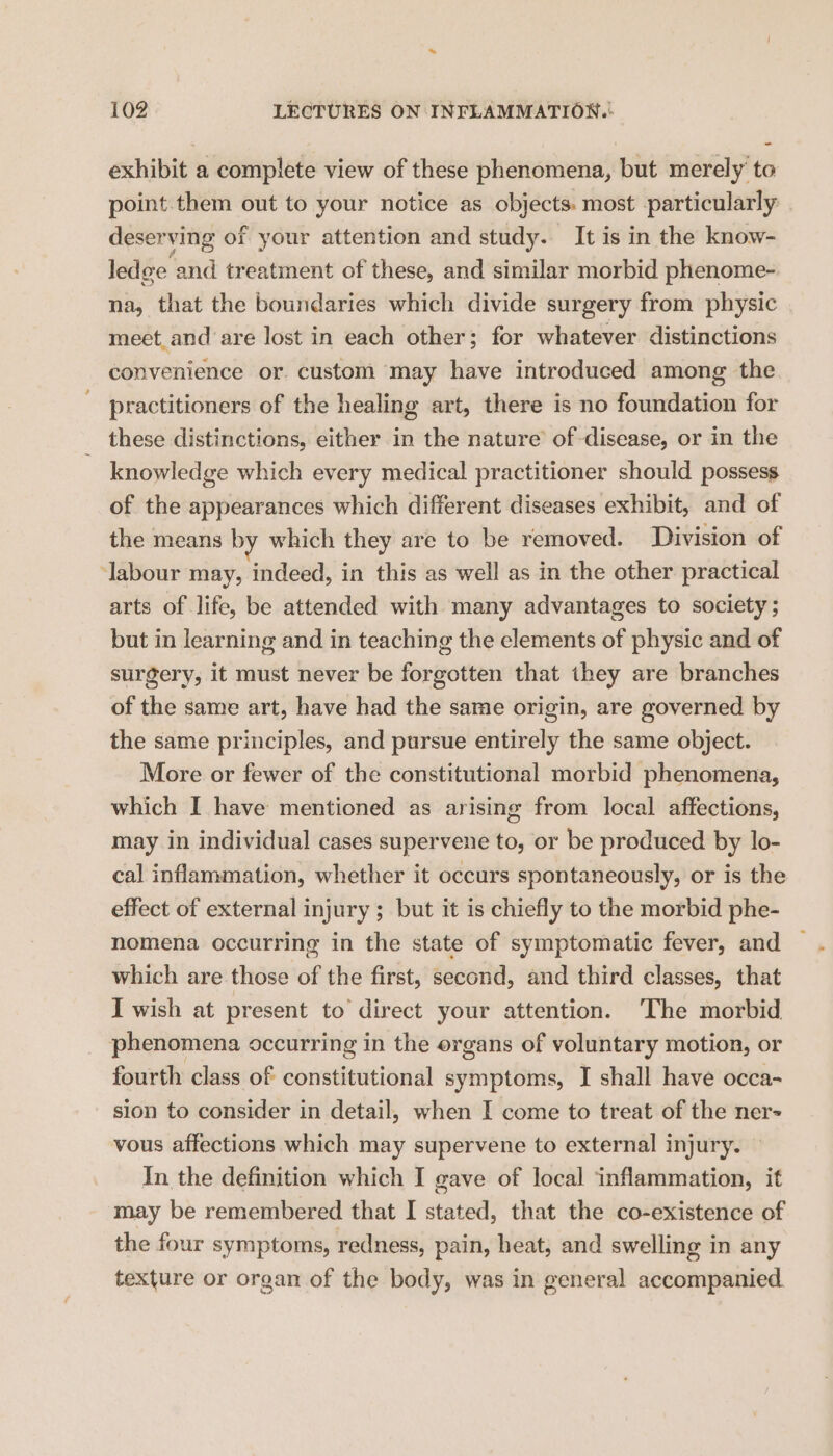 exhibit a complete view of these phenomena, but merely to point.them out to your notice as objects: most particularly deserving of your attention and study. It is in the know- ledge and treatment of these, and similar morbid phenome- na, that the boundaries which divide surgery from physic meet and are lost in each other; for whatever distinctions convenience or. custom may have introduced among the practitioners of the healing art, there is no foundation for these distinctions, either in the nature’ of disease, or in the knowledge which every medical practitioner should possess of the appearances which different diseases exhibit, and of the means by which they are to be removed. Division of Jabour may, indeed, in this as well as in the other practical arts of life, be attended with many advantages to society ; but in learning and in teaching the elements of physic and of surgery, it must never be forgotten that they are branches of the same art, have had the same origin, are governed by the same principles, and pursue entirely the same object. More or fewer of the constitutional morbid phenomena, which I have mentioned as arising from local affections, may in individual cases supervene to, or be produced by lo- cal inflammation, whether it occurs spontaneously, or is the effect of external injury ; but it is chiefly to the morbid phe- nomena occurring in the state of symptomatic fever, and which are those of the first, second, and third classes, that I wish at present to direct your attention. ‘The morbid phenomena occurring in the organs of voluntary motion, or fourth class of constitutional symptoms, I shall have occa- sion to consider in detail, when I come to treat of the ner- vous affections which may supervene to external injury. — In the definition which I gave of local inflammation, it may be remembered that I stated, that the co-existence of the four symptoms, redness, pain, heat, and swelling in any texture or organ of the body, was in general accompanied.