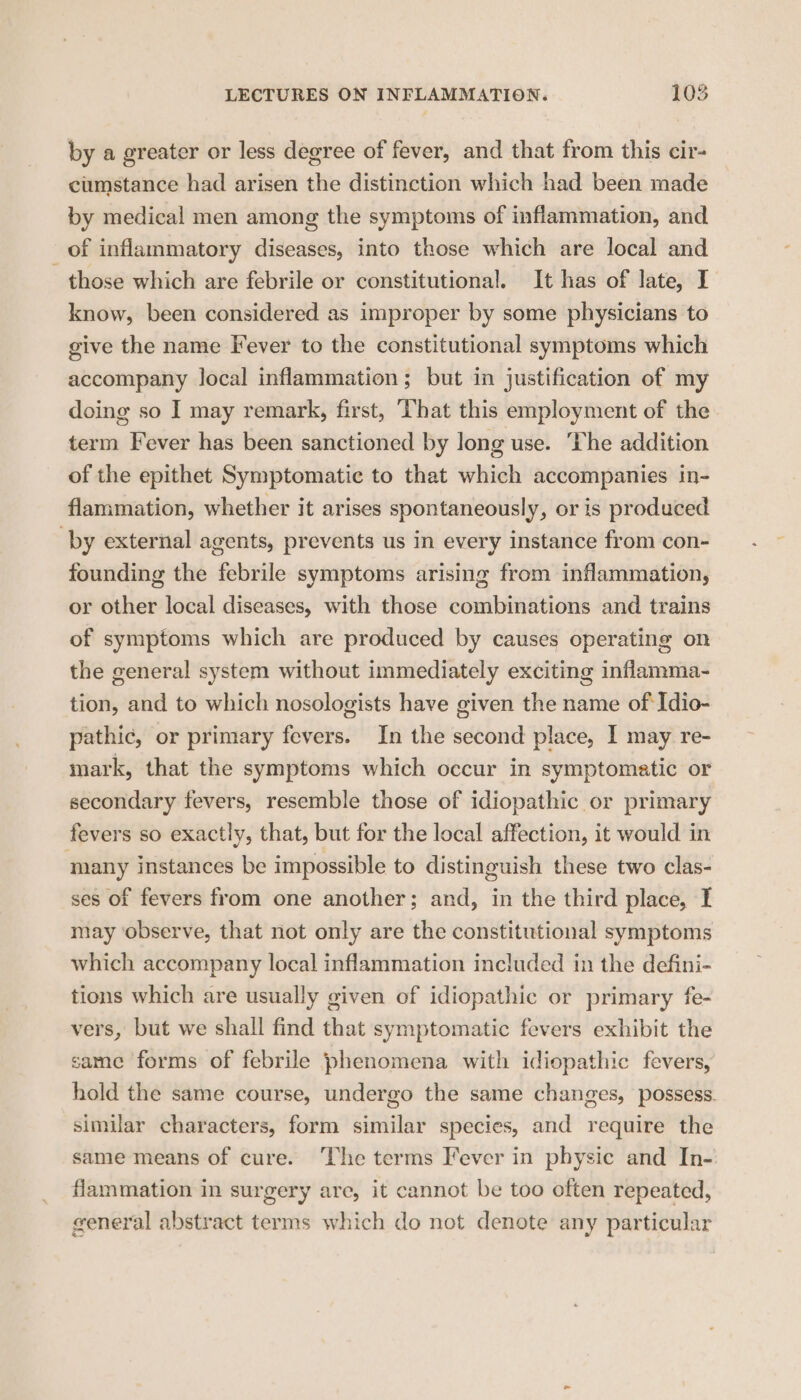by a greater or less degree of fever, and that from this cir- cumstance had arisen the distinction which had been made by medical men among the symptoms of inflammation, and of inflammatory diseases, into those which are local and those which are febrile or constitutional. It has of late, I know, been considered as improper by some physicians to give the name Fever to the constitutional symptoms which accompany local inflammation; but in justification of my doing so I may remark, first, That this employment of the term Fever has been sanctioned by long use. The addition of the epithet Symptomatic to that which accompanies in- flammation, whether it arises spontaneously, or is produced by external agents, prevents us in every instance from con- founding the febrile symptoms arising from inflammation, or other local diseases, with those combinations and trains of symptoms which are produced by causes operating on the general system without immediately exciting inflamma- tion, and to which nosologists have given the name of Idio- pathic, or primary fevers. In the second place, I may re- mark, that the symptoms which occur in symptomatic or secondary fevers, resemble those of idiopathic or primary fevers so exactly, that, but for the local affection, it would in many instances be impossible to distinguish these two clas- ses of fevers from one another; and, in the third place, I may observe, that not only are the constitutional symptoms which accompany local inflammation included in the defini- tions which are usually given of idiopathic or primary fe- vers, but we shall find that symptomatic fevers exhibit the same forms of febrile phenomena with idiopathic fevers, hold the same course, undergo the same changes, possess. similar characters, form similar species, and require the same means of cure. The terms Fever in physic and In- flammation in surgery are, it cannot be too often repeated, general abstract terms which do not denote any particular