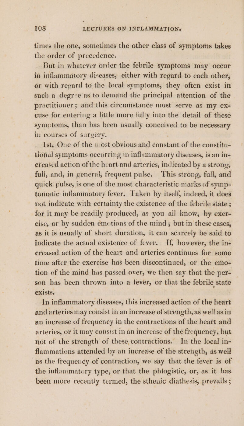 times the one, sometimes the other class of symptoms takes the order of precedence. But in whatever order the febrile symptoms may occur in inflammatory diseases, either with regard to each other, or with regard to the local symptoms, they often exist in such a degree as to demand the principal attention of the practitioner; and this circumstance must serve as my ex- cuse for entering a little more tul'y into the detail of these symptoms, than has been usually conceived to be necessary in courses Of surgery. Ist, One of the most obvious and constant of the constitu- tional symptoms occurring in inflammatory diseases, is an in- creased action of the heart.and arteries, indicated by a strong, full, and, in general, frequent pulse. This strong, full, and quick pulse, is one of the most characteristic marks of symp- tomatic inflammatory fever. ‘Taken by itself, indeed, it does not indicate with certainty the existence of the febrile state ; for it may be readily produced, as you all know, by exer- cise, or by sudden emotions of the mind ; but in these cases, as it is usually of short duration, it can scarcely be said to indicate the actual existence of fever. If; however, the in- creased action of the heart and arteries continues for some time after the exercise has been discontinued, or the emo- tion of the mind has passed over, we then say that the per= son has been thrown into a fever, or that the febrile state exists. In inflammatory diseases, this increased action of the heart and arteries may consist im an increase of strength, as well as in an increase of frequency in the contractions of the heart and arteries, or it may consist in an increase of the frequency, but not of the strength of these contractions. In the local in- flammations attended by an increase of the strength, as well as the frequency of contraction, we say that the fever is of the inflammatory type, or that the phiogistic, or, as it has been more recently termed, the sthenic diathesis, prevails ;