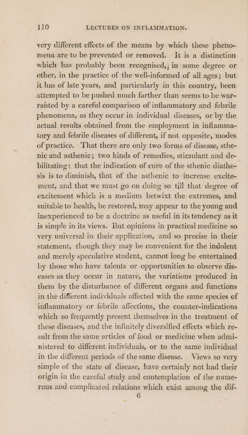very different effects of the means by which these pheno- mena are to be prevented or removed. It is a distinction which has probably been recegnised,j in some degree or other, in the practice of the well-informed of all ages; but it has of late years, and particularly in this country, been attempted to be pushed much farther than seems to be war- ranted by a careful comparison of inflammatory and febrile phenomena, as they occur in individual diseases, or by the actual results obtained from the employment in inflamma- tory and febrile diseases of different, if not opposite, modes of practice. ‘That there are only two forms of disease, sthe- nic and asthenic; two kinds of remedies, stimulant and de- bilitating; that the indication of cure of the sthenic diathe- sis is to aan that of the asthenic to increase excite- ment, and that we must go on doing so till that degree of excitement which is a medium betwixt the extremes, and suitable to health, be restored, may appear to the young and inexperienced to be a dectrine as useful in its tendency as it is simple in its views. But opinions in practical medicine so very universal in their application, and so precise in their statement, though they may be convenient for the indolent and merely speculative student, cannot long be entertained by those who have talents or opportunities to observe dis- eases as they occur in nature, the variations produced in them by the disturbance of different organs and functions in the different individuals affected with the same species of inflammatory or febrile affections, the counter-indications which so frequently present themselves in the treatment of these diseases, and the infinitely diversified effects which re- sult from the same articles of food or medicine when admi- nistered to different individuals, or to.the same individual in the different periods of the same disease. Views so very simple of the state of disease, have certainly not had their origin in the careful study and contemplation of the nume- rous and complicated relations which exist among the dif 6 ~