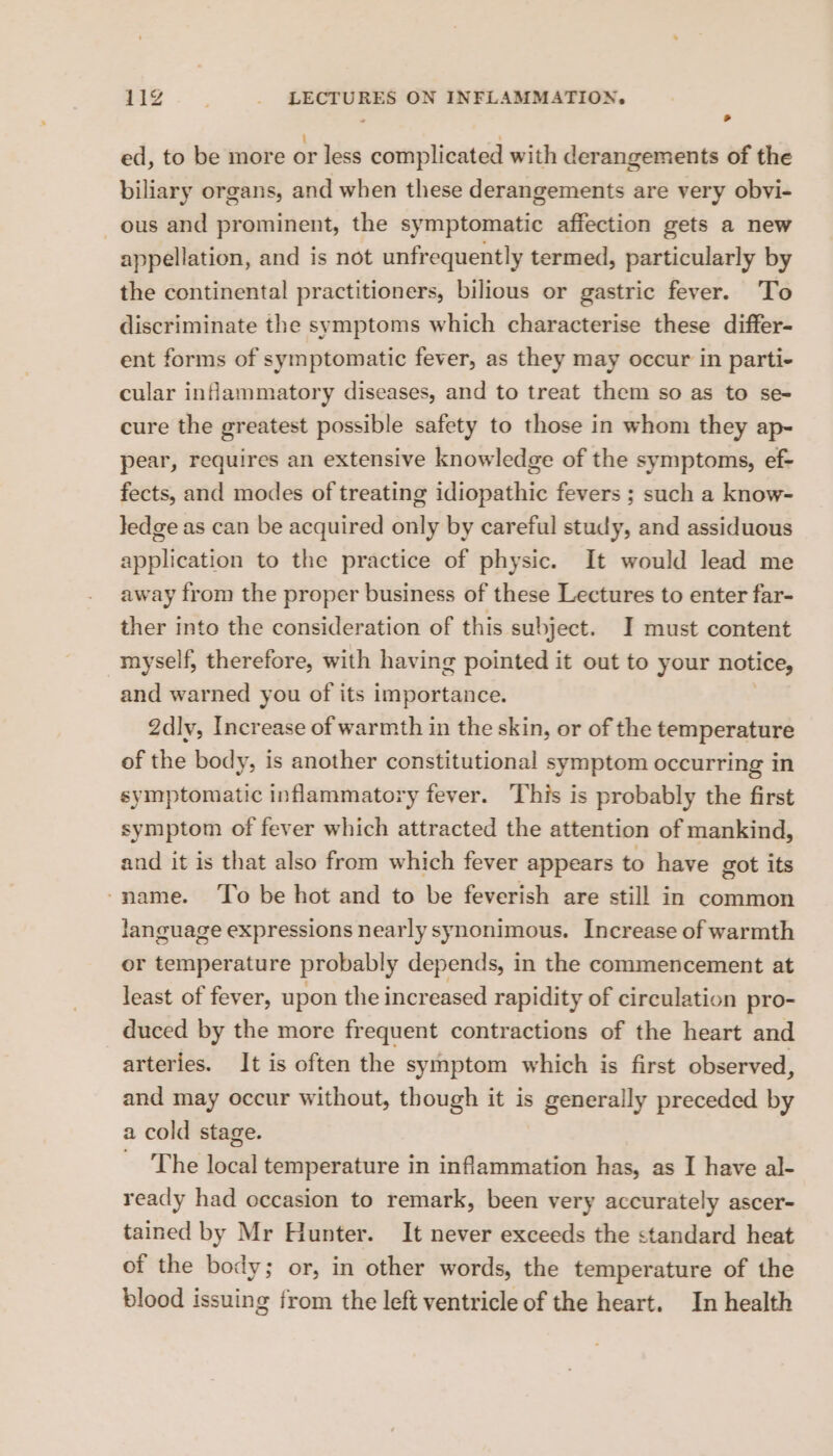ed, to be more or less complicated with derangements of the biliary organs, and when these derangements are very obvi- ous and prominent, the symptomatic affection gets a new appellation, and is not unfrequently termed, particularly by the continental practitioners, bilious or gastric fever. To discriminate the symptoms which characterise these differ- ent forms of symptomatic fever, as they may occur in parti- cular inflammatory diseases, and to treat them so as to se- cure the greatest possible safety to those in whom they ap- pear, requires an extensive knowledge of the symptoms, ef- fects, and modes of treating idiopathic fevers ; such a know- ledge as can be acquired only by careful study, and assiduous application to the practice of physic. It would lead me away from the proper business of these Lectures to enter far- ther into the consideration of this subject. I must content myself, therefore, with having pointed it out to your notice, and warned you of its importance. 2dly, Increase of warmth in the skin, or of the temperature of the body, is another constitutional symptom occurring in symptomatic inflammatory fever. This is probably the first symptom of fever which attracted the attention of mankind, and it is that also from which fever appears to have got its -name. ‘To be hot and to be feverish are still in common language expressions nearly synonimous. Increase of warmth or temperature probably depends, in the commencement at least of fever, upon the incr eased rapidity of circulation pro- duced by the more frequent contractions of the heart and arteries. It is often the symptom which is first observed, and may occur without, though it is generally preceded by a cold stage. The local temperature in inflammation has, as I have al- ready had occasion to remark, been very accurately ascer- tained by Mr Hunter. It never exceeds the standard heat of the body; or, in other words, the temperature of the blood issuing from the left ventricle of the heart. In health