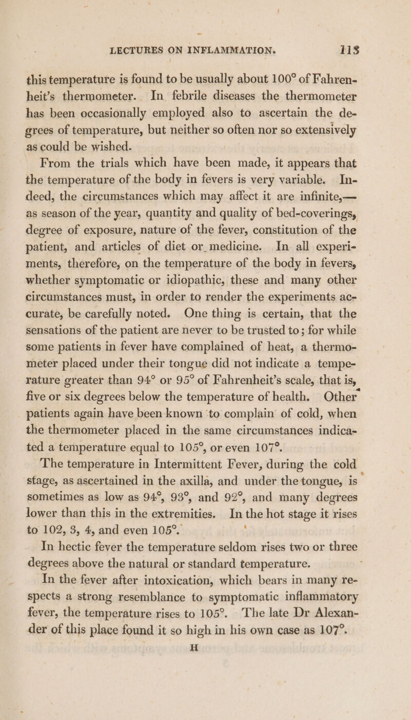 - LECTURES ON INFLAMMATION. 118 this temperature is found to be usually about 100° of Fahren- heit’s thermometer. In febrile diseases the thermometer has been occasionally employed also to ascertain the de- grees of temperature, but neither so often nor so extensively as could be wished. From the trials which have Bad made, it appears that the temperature of the body in fevers is very variable. In- deed, the circumstances which may affect it are infinitex— as season of the year, quantity and quality of bed-coverings, degree of exposure, nature of the fever, constitution of the patient, and articles of diet or medicine. In all experi- ments, therefore, on the temperature of the body in fevers, whether symptomatic or idiopathic, these and many other circumstances must, in order to render the experiments ac- curate, be carefully noted. One thing is certain, that the sensations of the patient are never to be trusted to; for while some patients in fever have complained of heat, a thermo- meter placed under their tongue did not indicate a tempe- rature greater than 94° or 95° of Fahrenheit’s scale, that is, five or six degrees below the temperature of health. Other patients again have been known ‘to complain of cold, when the thermometer placed in the same circumstances indica- ted a temperature equal to 105°, or even 107°. The temperature in Intermittent Fever, during the cold stage, as ascertained in the axilla, and under the tongue, is sometimes as low as 94°, 93°, and 92°, and many degrees lower than this in the extremities. In the hot stage it rises to 102, 3, 4, and even 105°. ‘ In hectic fever the temperature seldom rises two or three degrees above the natural or standard temperature. In the fever after intoxication, which bears in many re- spects a strong resemblance to symptomatic inflammatory fever, the temperature rises to 105°. The late Dr Alexan- der of this place found it so high in his own case as 107°. H