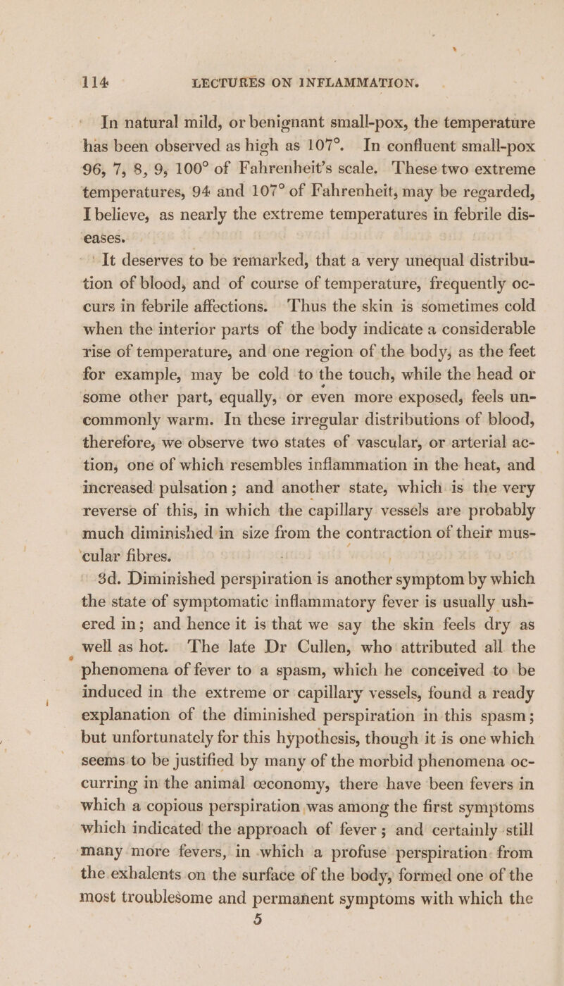 In natural mild, or benignant small-pox, the temperature has been observed as high as 107°. In confluent small-pox 96, 7, 8, 9; 100° of Fahrenheit’s scale. These two extreme temperatures, 94 and 107° of Fahrenheit, may be regarded, Ibelieve, as nearly the extreme temperatures in febrile dis- eases. | It deserves to be remarked, that a very unequal distribu- tion of blood, and of course of temperature, frequently oc- curs in febrile affections. Thus the skin is sometimes cold when the interior parts of the body indicate a considerable rise of temperature, and one region of the body, as the feet for example, may be cold to the touch, while the head or some other part, equally, or even more exposed, feels un- commonly warm. In these irregular distributions of blood, therefore, we observe two states ef vascular, or arterial ac- tion, one of which resembles inflammation in the heat, and increased pulsation ; and another state, which is the very reverse of this, in which the capillary vessels are probably much diminished in size from the contraction of theit mus- cular fibres. ; 3d. Diminished perspiration is another symptom by which the state of symptomatic inflammatory fever is usually ush- ered in; and hence it is that we say the skin feels dry as : well as hot. The late Dr Cullen, who attributed all the phenomena of fever to a spasm, which he conceived to be induced in the extreme or ‘capillary vessels, found a ready explanation of the diminished perspiration in this spasm; but unfortunately for this hypothesis, though it is one which seems to be justified by many of the morbid phenomena oc- curring in the animal ceconomy, there have been fevers in which a copious perspiration was among the first symptoms which indicated the approach of fever ; and certainly still ‘many more fevers, in which a profuse perspiration: from the exhalents on the surface of the body, formed one of the most troublesome and permanent symptoms with which the 5 y