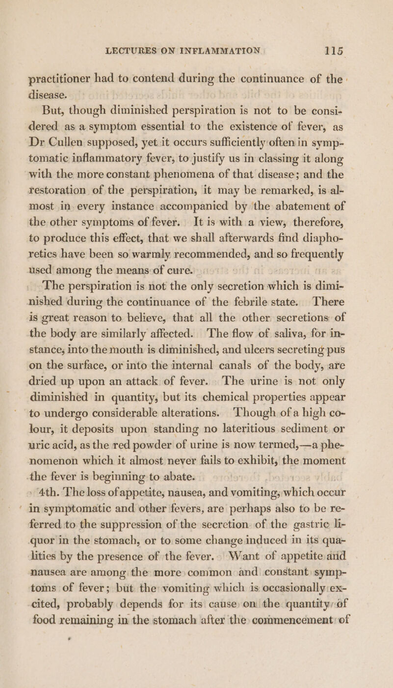 practitioner had to contend during the continuance of the: disease. | But, though diminished ee ee is not to be consi- dered as a symptom essential to the existence of fever, as Dr Cullen supposed, yet it occurs sufficiently often in symp- tomatic inflammatory fever, to justify us in classing it along with the more constant phenomena of that disease; and the restoration of the perspiration, it may be remarked, is al- most in. every instance accompanied by the abatement of the other symptoms of fever. It is with a view, therefore, to produce this effect, that we shall afterwards find diapho- retics have been so warmly recommended, and so frequently used among the means:of cure. The perspiration is not the only secretion which j is dimi- nished during the continuance of the febrile state. There is great reason to believe, that all the other secretions of the body are similarly affected. The flow of saliva, for in- stance; into the mouth is diminished, and ulcers secreting pus on the surface, or into the internal canals of the body, are dried up upon an attack of fever. The urine is not only diminished in quantity, but its chemical properties appear to undergo considerable alterations. ‘Though of a high co- lour, it deposits upon standing no lateritious sediment or uric acid, as the red powder of urine is now termed,—a phe- nomenon which it almost never fails to exhibit, the moment the fever is beginning to abate. » 4th. ‘The loss of appetite, nausea, and vomiting; which occur ' in symptomatic and other fevers, are perhaps also to be re- ferred to the suppression of the secretion. of the gastric li- quor in the stomach, or to. some change induced in its qua~ lities by the presence of ‘the fever.. Want of appetite and nausea are among the more: common and constant: symp- toms of fever; but the vomiting which is occasionally :ex- cited, probably depends for its cause: on the quantityof food remaining in the stomach after the conmmencement: of a