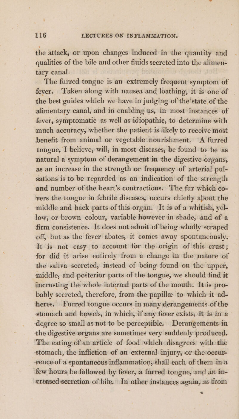 the attack, or upon changes induced in the quantity and qualities of the bile and other fluids secreted into the alimen- tary canal. The furred tongue is an extromely frequent symptom of fever. ‘Taken along with nausea and loathing, it is one of the best guides which we have in judging of the'state of the alimentary canal, and in enabling us, in most instances of fever, symptomatic as well as idiopathic, to determine with much accuracy, whether the patient is likely to receive most benefit from animal or vegetable nourishment. A furred tongue, I believe, will, in most diseases, be found to be as natural a symptom of derangement in the digestive organs, as an increase in the strength or frequency of arterial pul- sations is to be regarded as an indication of the strength ‘and number of the heart’s contractions. The fur which co- vers the tongue in febrile diseases, occurs chiefly about the middle and back parts of this organ. It is of a whitish, yel- low, or brown colour, variable however in shade, and of a firm consistence. It does not admit of being wholly scraped off, but as the fever abates, it comes away spontaneously, It is not easy to account for the origin of this crust; for did it arise entirely from a change in the nature of the saliva secreted, instead of being found on the upper, middle, and posterior parts of the tongue, we should find it incrusting the whole internal parts of the mouth. Its pro- bably secreted, therefore, from the papillze to which it ad- heres. Furred tongue occurs in many derangements.of the ‘stomach and bowels, in which, if any fever exists, it is in a degree so small as:not to be perceptible. Derangements in the digestive organs are sometimes very suddenly produced. ‘The eating of an article of food which disagrees with the stomach, the infliction of an external injury, or thesoccur- rence of a spontaneous inflammation, shall each of them ina few hours be followed by fever, a furred tongue, and an in- ereased secretion of bile. In other instances again, as irom %