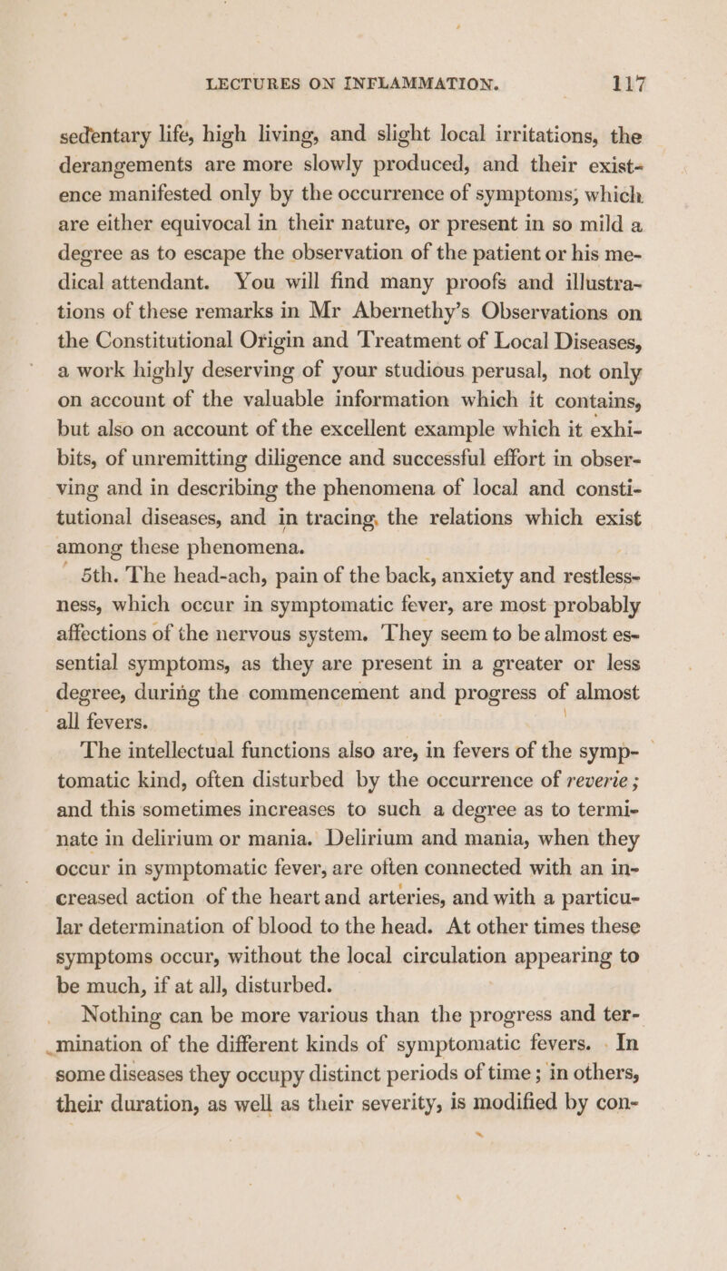 sedentary life, high living, and slight local irritations, the derangements are more slowly produced, and their exist- ence manifested only by the occurrence of symptoms; which are either equivocal in their nature, or present in so mild a degree as to escape the observation of the patient or his me- dical attendant. You will find many proofs and illustra~ tions of these remarks in Mr Abernethy’s Observations on the Constitutional Origin and Treatment of Local Diseases, a work highly deserving of your studious perusal, not only on account of the valuable information which it contains, but also on account of the excellent example which it exhi- bits, of unremitting diligence and successful effort in obser- ving and in describing the phenomena of local and consti- tutional diseases, and in tracing, the relations which exist among these phenomena. ' 5th. The head-ach, pain of the back, anxiety and HA ll ness, which occur in symptomatic fever, are most probably affections of the nervous system. ‘They seem to be almost es~ sential symptoms, as they are present in a greater or less degree, during the commencement and progress of almost all fevers. The intellectual functions also are, in fevers of the symp- tomatic kind, often disturbed by the occurrence of reverie ; and this sometimes increases to such a degree as to termi- nate in delirium or mania. Delirium and mania, when they occur in symptomatic fever, are often connected with an in- creased action of the heart and arteries, and with a particu- lar determination of blood to the head. At other times these symptoms occur, without the local circulation appearing to be much, if at all, disturbed. Nothing can be more various than the progress and ter- mination of the different kinds of symptomatic fevers. . In some diseases they occupy distinct periods of time ; in others, their duration, as well as their severity, is modified by con- ~