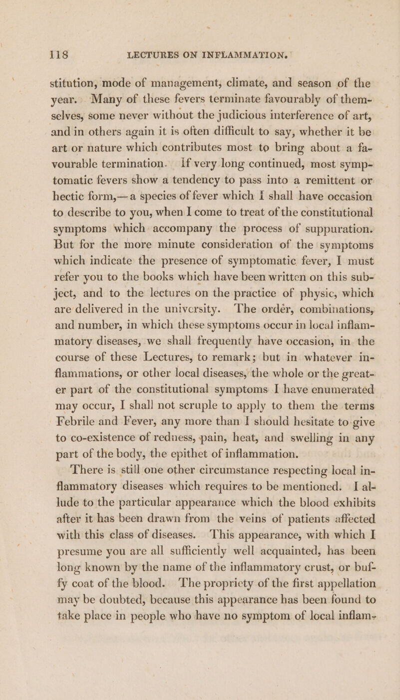 stitution, mode of management, climate, and season of the year. Many of these fevers terminate favourably of them- selves, some never without the judicious interference of art, and in others again it is often difficult to say, whether it be art or nature which contributes most to bring about a fa- vourable termination. if very long continued, most symp- tomatic fevers show a tendency to pass into a remittent or hectic form,—a species of fever which i shall have occasion to describe to you, when I come to treat of the constitutional symptoms which accompany the process of suppuration. But for the more minute consideration of the symptoms which indicate the presence of symptomatic fever, I must refer you to the books which have been written on this sub- - ject, and to the lectures on the practice of physic, which are delivered in the university. The order, combinations, and number, in which these symptoms occur in loca! inflam- matory diseases, we shall frequently have occasion, in the course of these Lectures, to remark ; but in whatever in- flammations, or other local diseases, the whole or the great- er part of the constitutional symptoms I have enumerated may occur, I shall not scruple to apply to them the terms Febrile and Fever, any more than I should hesitate to-give to co-existence of redness, pain, heat, and swelling in any part of the body, the epithet of inflammation. There is still one other circumstance respecting local in- flammatory diseases which requires to be mentioned. I al- lude to the particular appearance which the blood exhibits after it has been drawn from the veins of patients affected with this class of diseases. This appearance, with which I presume you are all sufficiently well acquainted, has been long known by the name of the inflammatory crust, or buf- fy coat of the blood. ‘The propricty of the first appellation may be doubted, because this appearance has been found to take place in people who have no symptom of local inflam-