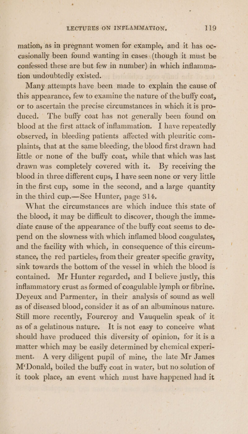 mation, as in pregnant women for example, and it has oc- -casionally been found wanting in cases (though it must be confessed these are but few in number) in which inflamma- tion undoubtedly existed. } Many attempts have been made to explain the cause of this appearance, few to examine the nature of the buffy coat, or to ascertain the precise circumstances in which it is pro- duced. The buffy coat has not generally been found on blood at the first attack of inflammation. I have repeatedly observed, in bleeding patients affected with pleuritic com- plaints, that at the same bleeding, the blood first drawn had little or none of the buffy coat, while that which was last drawn was completely covered with it. By receiving the blood in three different cups, I have seen none or very little in the first cup, some in the second, and a large quantity in the third cup.— See Hunter, page 314. What the circumstances are which induce this state of the blood, it may be difficult to discover, though the imme- diate cause of the appearance of the buffy coat seems to de- pend on the slowness with which inflamed blood coagulates, and the facility with which, in consequence of this circum- stance, the red particles, from their greater specific gravity, sink towards the bottom of the vessel in which the blood is contained. Mr Hunter regarded, and I believe justly, this inflammatory crust as formed of coagulable lymph or fibrine. Deyeux and Parmenter, in their analysis of sound as well as of diseased blood, consider it as of an albuminous nature. Still more recently, Fourcroy and Vauquelin speak of it as of a gelatinous nature. It is not easy to conceive what should have produced this diversity of opinion, for it is a matter which may be easily determined by chemical experi- ment. A very diligent pupil of mine, the late Mr James M‘Donald, boiled the buffy coat in water, but no solution of it took place, an event which must have happened had it |