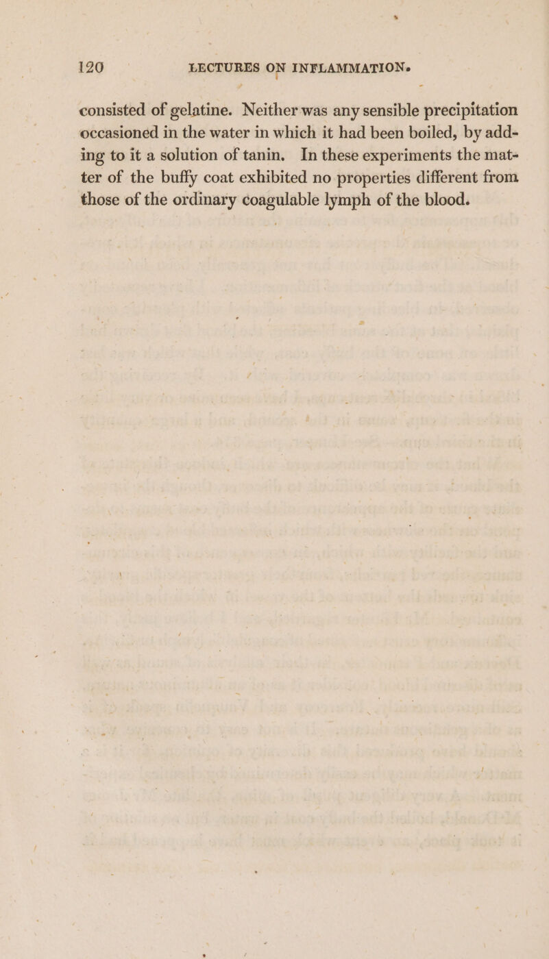 consisted of gelatine. Neither was any sensible precipitation occasioned in the water in which it had been boiled, by add- ing to it a solution of tanin. In these experiments the mat- ter of the buffy coat exhibited no properties different from those of the ordinary coagulable lymph of the blood.