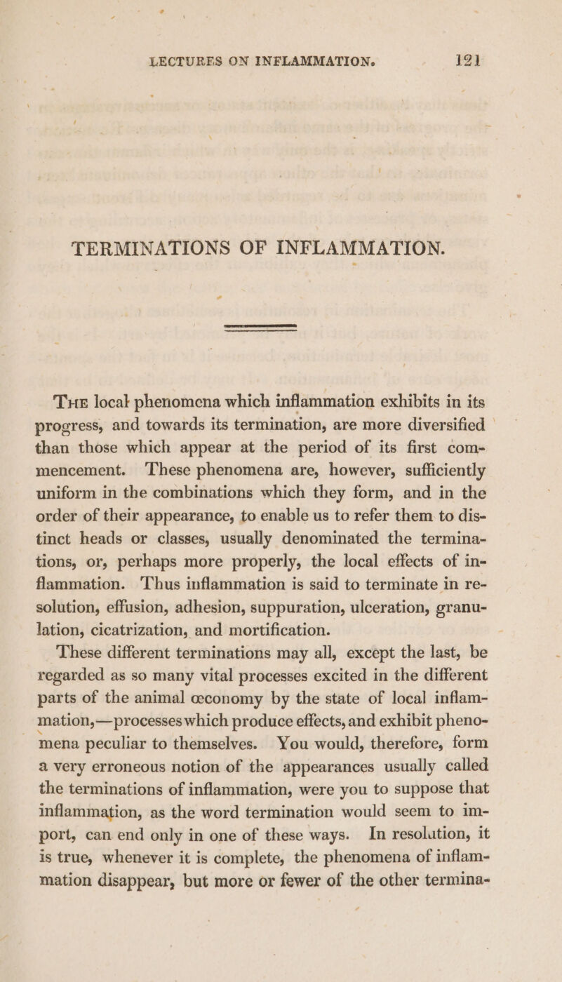 TERMINATIONS OF INFLAMMATION. al Tue local phenomena which inflammation exhibits in its progress, and towards its termination, are more diversified — than those which appear at the period of its first com- mencement. ‘These phenomena are, however, sufficiently uniform in the combinations which they form, and in the order of their appearance, to enable us to refer them. to dis- tinct heads or classes, usually denominated the termina- tions, or, perhaps more properly, the local effects of in- flammation. ‘Thus inflammation is said to terminate in re- solution, effusion, adhesion, suppuration, ulceration, granu- lation, cicatrization, and mortification. These different terminations may all, except the last, be regarded as so many vital processes excited in the different parts of the animal ceconomy by the state of local inflam- mation,—processes which produce effects, and exhibit pheno- mena peculiar to themselves. You would, therefore, form a very erroneous notion of the appearances usually called the terminations of inflammation, were you to suppose that inflammation, as the word termination would seem to im- port, can end only in one of these ways. In resolution, it is true, whenever it is complete, the phenomena of inflam- mation disappear, but more or fewer of the other termina-