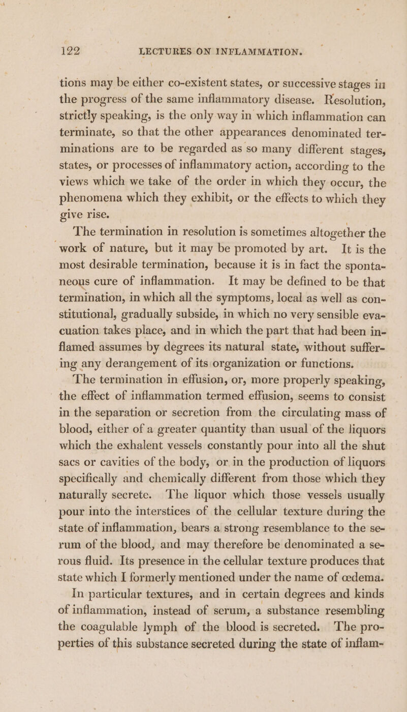tions may be either co-existent states, or successive stages ii the progress of the same inflammatory disease. Resolution, strictly speaking, is the only way in which inflammation can terminate, so that the other appearances denominated ter- minations are to be regarded as so many different stages, states, or processes of inflammatory action, according to the views which we take of the order in which they occur, the phenomena which they exhibit, or the effects to which they give rise. The termination in resolution is sometimes altogether the work of nature, but it may be promoted by art. It is the most desirable termination, because it is in fact the sponta- neous cure of inflammation. It may be defined to be that termination, in which all the symptoms, local as well as con- stitutional, gradually subside, in which no very sensible eva- cuation takes place, and in which the part that had been in- flamed assumes by degrees its natural state, without suffer- ing any derangement of its:organization or functions. The termination in effusion, or, more properly speaking, the effect of inflammation termed effusion, seems to consist in the separation or secretion from the circulating mass of blood, either of a greater quantity than usual of the liquors which the exhalent vessels constantly pour into all the shut sacs or cavities of the body, or in the production of liquors specifically and chemically different from those which they naturally secrete. The liquor which those vessels usually pour into the interstices of the cellular texture during the state of inflammation, bears a strong resemblance to the se- rum of the blood, and may therefore be denominated a se- rous fluid. Its presence in the cellular texture produces that state which I formerly mentioned under the name of oedema. In particular textures, and in certain degrees and kinds of inflammation, instead of serum, a substance resembling the coagulable lymph of the blood is secreted. The pro- perties of this substance secreted during the state of inflam-