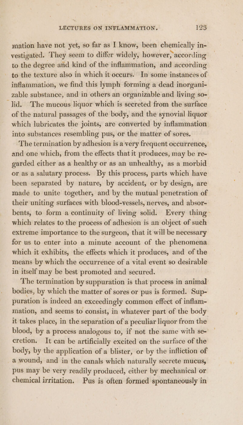 mation have not yet, so far as I know, been chemically in- vestigated. They seem to differ widely, however, according to the degree and kind of the inflammation, and according - to the texture also in which it occurs. In some instances of inflammation, we find this lymph forming a dead inorgani- zable substance, and in others an organizable and living so- lid. The mucous liquor which is secreted from the surface of the natural passages of the body, and the synovial liquor which lubricates the joints, are converted by inflammation into substances resembling pus, or the matter of sores. The termination by adhesion is a very frequent occurrence, and one which, from the effects that it produces, may be re- garded either as a healthy or as an unhealthy, as a morbid or as a salutary process. By this process, parts which have been separated by nature, by accident, or by design, are made to unite together, and by the mutual penetration of their uniting surfaces with blood-vessels, nerves, and absor- bents, to form a continuity of living solid. Every thing > which relates to the process of adhesion is an object of such extreme importance to the surgeon, that it will be necessary for us to enter into a minute account of the phenomena which it exhibits, the effects which it produces, and of the means by which the occurrence of a vital event so desirable in itself may be best promoted and secured. The termination by suppuration is that process in animal bodies, by which the matter of sores or pus is formed. Sup- puration is indeed an exceedingly common effect of inflam- mation, and seems to consist, in whatever part of the body it takes place, in the separation of a peculiar liquor from the blood, by a process analogous to, if not the same with se- cretion. It can be artificially excited on the surface of the body, by the application of a blister, or by the infliction of a wound, and in the canals which naturally secrete mucus, pus may be very readily produced, either by mechanical or chemical irritation. Pus is often formed spontaneously in