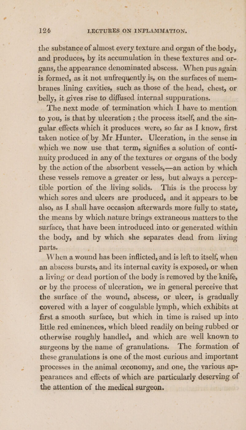 the substance of almost every texture and organ of the body, and produces, by its accumulation in these textures and or- gans, the appearance denominated abscess. When pus again is formed, as it not unfrequently is, on the surfaces of mem- branes lining cavities, such as those of the head, chest, or belly, it gives rise to diffused internal suppurations. The next mode of termination which I have to mention to you, is that by ulceration ; the process itself, and the sin- gular effects which it produces were, so far as I know, first taken notice of by Mr Hunter. Ulceration, in the sense in which we now use that term, signifies a solution of conti- nuity produced in any of the textures or organs of the body by the action of the absorbent vessels,—an action by which these vessels remove a greater or less, but! always a percep- tible portion of the living solids. This is the process by which sores and ulcers are produced, and it appears to be also, as I shall have occasion afterwards more fully to state, the means by which nature brings extraneous matters to the surface, that have been introduced into or generated within the body, and by which she separates dead from living parts. , W hen a wound has been inflicted, and is left to itself, when an abscess bursts, and its internal cavity is exposed, or when a living or dead portion of the body is removed by the knife, or by the process of ulceration, we in general perceive that the surface of the wound, abscess, or ulcer, is gradually covered with a layer of coagulable lymph, which exhibits at first a smooth surface, but which in time is raised up into - little red eminences, which bleed readily on being rubbed or otherwise roughly handled, and which are well known to surgeons by the name of granulations. The formation of these granulations is one of the most curious and important processes in the animal ceconomy, and one, the various ap- pearances and effects of which are particularly deserving of the attention of the medical surgeon.