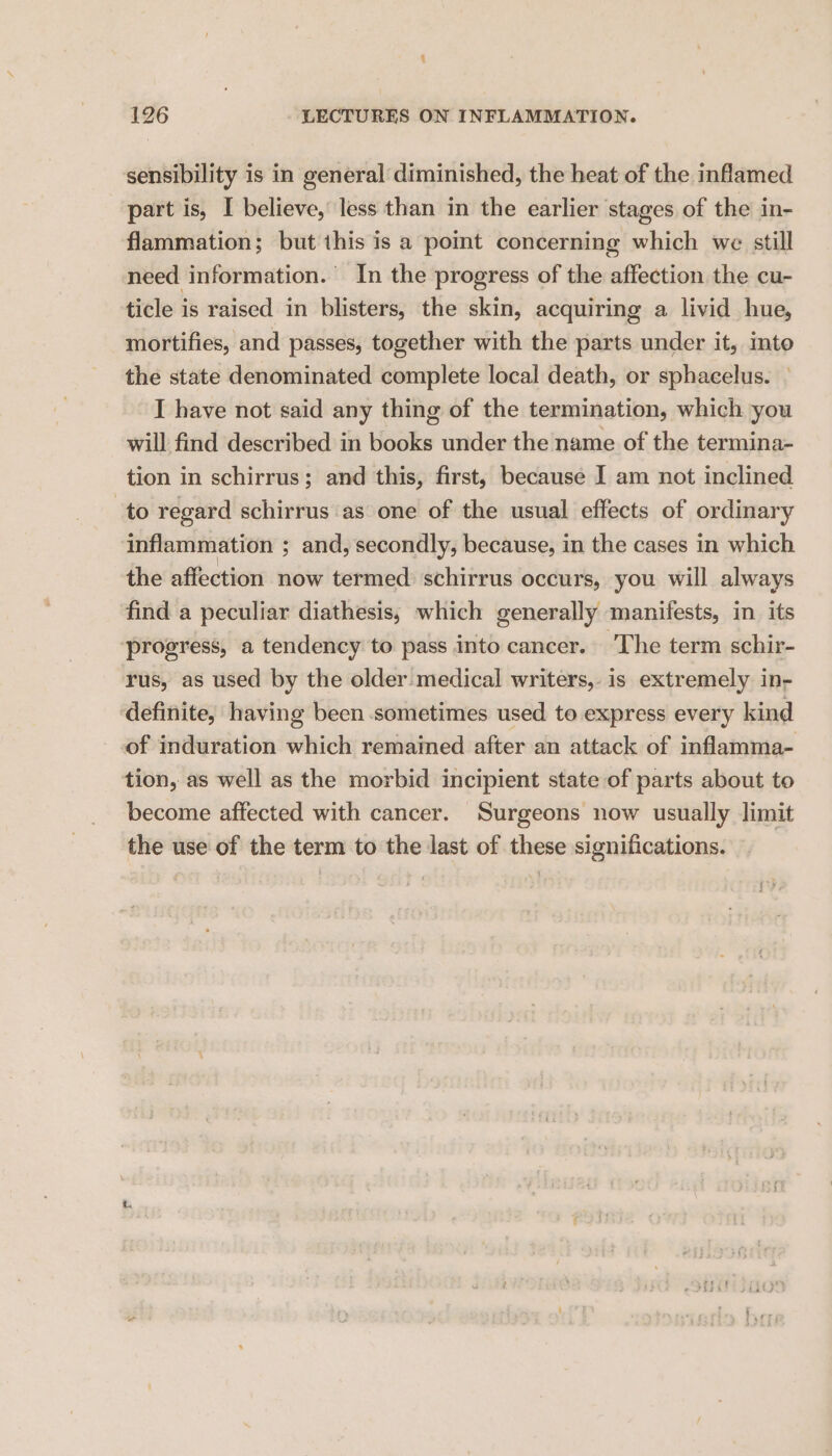 sensibility is in general diminished, the heat of the inflamed part is, I believe, less than in the earlier stages of the in- flammation; but this is a point concerning which we still need information. In the progress of the affection the cu- ticle is raised in blisters, the skin, acquiring a livid hue, mortifies, and passes, together with the parts under it, mto the state denominated complete local death, or sphacelus. I have not said any thing of the termination, which you will find described in books under the name of the termina- tion in schirrus; and this, first, because I am not inclined to regard schirrus as one of the usual effects of ordinary inflammation ; ; and, secondly, because, in the cases in which the affection now termed schirrus occurs, you will always find a peculiar diathesis, which generally manifests, in its progress, a tendency to pass into cancer. The term schir- rus, as used by the older medical writers, is extremely in- definite, having been sometimes used to express every kind of induration which remained after an attack of inflamma- tion, as well as the morbid incipient state of parts about to become affected with cancer. Surgeons now usually limit the use of the term to the last of these significations.