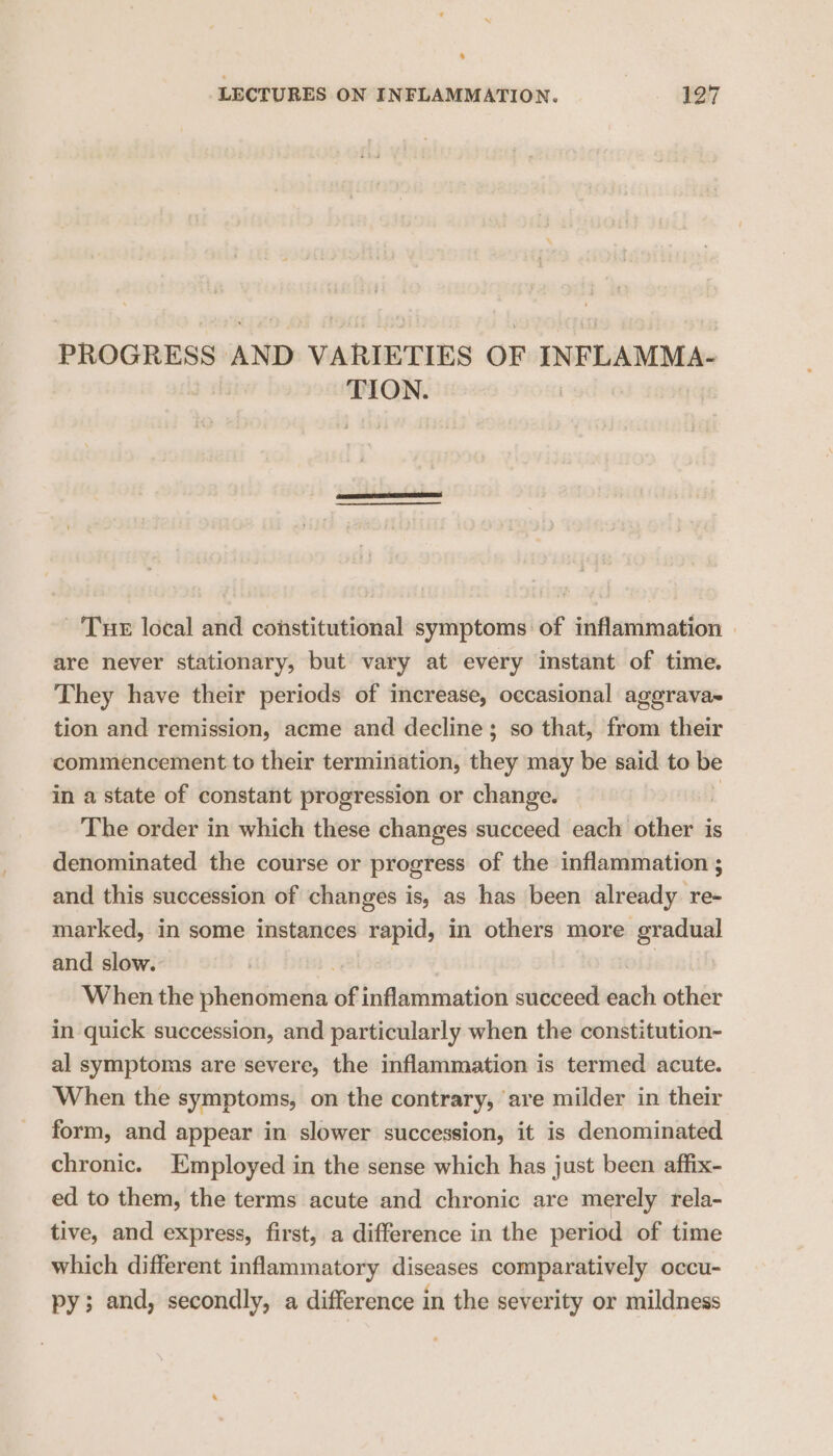 4 LECTURES ON INFLAMMATION. 127 PROGRESS AND VARIETIES OF INFLAMMA- TION. ‘Tur local and constitutional symptoms of inflammation — are never stationary, but vary at every instant of time. They have their periods of increase, occasional aggrava- tion and remission, acme and decline; so that, from their commencement to their termination, they may be said to be in a state of constant progression or change. The order in which these changes succeed each thas is denominated the course or progress of the inflammation ; and this succession of changes is, as has been already re- marked, in some instances rapid, in others more gradual and slow. When the phenomena ot inflammation succeed dich other in quick succession, and particularly when the constitution- al symptoms are severe, the inflammation is termed acute. When the symptoms, on the contrary, are milder in their form, and appear in slower succession, it is denominated chronic. Employed in the sense which has just been affix- ed to them, the terms acute and chronic are merely rela- tive, and express, first, a difference in the period of time which different inflammatory diseases comparatively occu- py; and, secondly, a difference in the severity or mildness