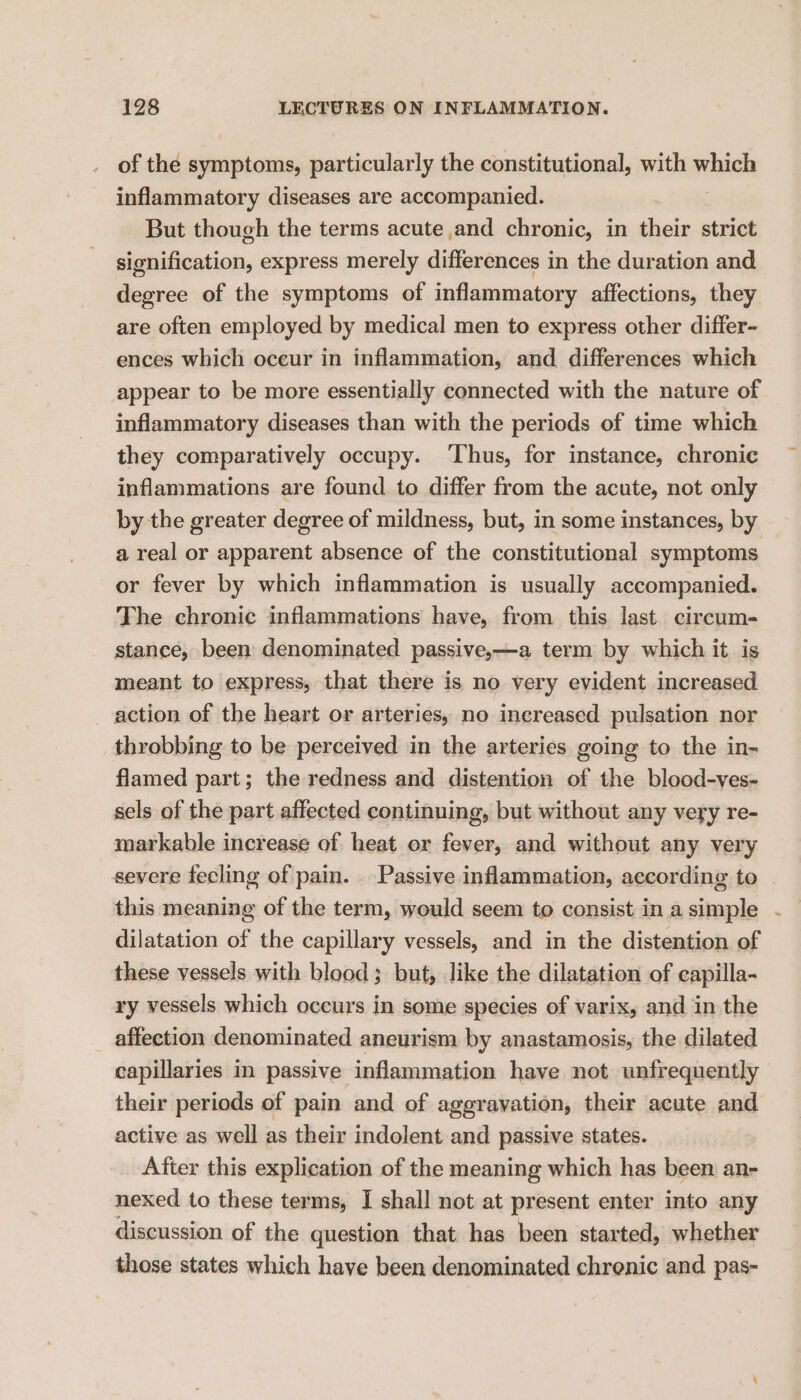 of the symptoms, particularly the constitutional, with vehaiely inflammatory diseases are accompanied. But though the terms acute and chronic, in their strict signification, express merely differences in the duration and degree of the symptoms of inflammatory affections, they are often employed by medical men to express other differ- ences which occur in inflammation, and differences which appear to be more essentially connected with the nature of inflammatory diseases than with the periods of time which they comparatively occupy. ‘Thus, for instance, chronic inflammations are found to differ from the acute, not only by the greater degree of mildness, but, in some instances, by a real or apparent absence of the constitutional symptoms or fever by which inflammation is usually accompanied. The chronic inflammations have, from this last circum- stance, been denominated passive,—a term by which it is meant to express, that there is no very evident increased action of the heart or arteries, no increased pulsation nor throbbing to be perceived in the arteries going to the in- flamed part; the redness and distention of the blood-ves- sels of the part affected continuing, but without any very re- markable increase of heat or fever, and without any very severe fecling of pain. Passive inflammation, according to this meaning of the term, would seem to consist in a simple dilatation of the capillary vessels, and in the distention of these vessels with blood; but, like the dilatation of capilla- ry vessels which occurs in some species of varix, and in the affection denominated aneurism by anastamosis, the dilated capillaries in passive inflammation have not unfrequently their periods of pain and of aggravation, their acute and active as well as their indolent and passive states. After this explication of the meaning which has been an- nexed to these terms, I shall not at present enter into any discussion of the question that has been started, whether those states which haye been denominated chrenic and pas-