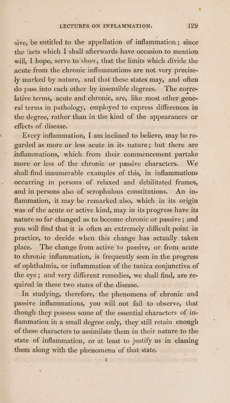 sive, be entitled to the appellation of inflammation ; since the {acts which I shall afterwards have occasion to mention will, I hope, serve to show, that the limits which divide the acute from the chronic inflammations are not very precise- ly marked by nature, and that these states may, and often do pass into each other by insensible degrees. ‘The corre- lative terms, acute and chronic, are, like most other gene- ral terms in pathology, employed to express differences in the degree, rather than in the kind of the appearances or effects of disease. Every inflammation, I am inclined to believe, may be re- garded as more or less acute in its nature; but there are inflammations, which from their commencement partake more or less of the chronic or passive characters. We shall find innumerable examples of. this, in inflammations occurring in persons of relaxed and debilitated frames, and in persons also of scrophulous constitutions. An in- flammation, it may be remarked also, which in its origin was of the acute or active kind, may in its progress have its nature so far changed as to become chronic or passive ; and you will find that it is often an extremely difficult point in practice, to decide when this change has actually taken place. ‘The change from active to passive, or from acute to chronic inflammation, is frequently seen in the progress of ophthalmia, or inflammation of the tunica conjunctiva of the eye; and very different remedies, we shall find, are re- quired in these two states of the disease. In studying, therefore, the phenomena of chronie and passive inflammations, you will not fail to observe, that though they possess some of the essential characters of in- flammation in a small degree only, they still retain enough of these characters to assimilate them in their nature to the state of inflammation, or at least to justify us in classing them along with the phenomena of that state. | I eo
