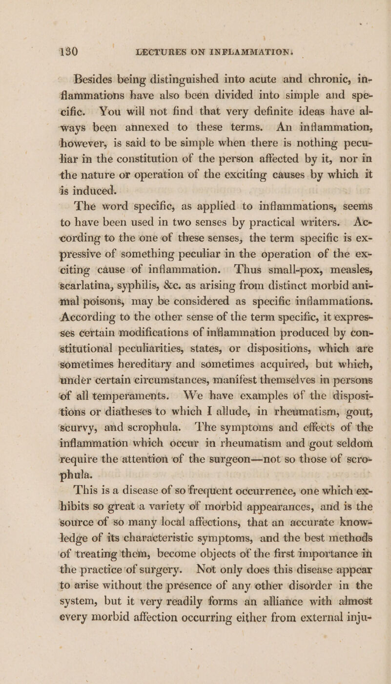 Besides being distinguished into acute and chronic, in- flammations have also been divided into simple and spe- cific. You will not find that very definite ideas have al- ways been annexed to these terms. An inflammation, however, is said to be simple when there is nothing pecu- liar in the constitution of the person affected by it, nor in the nature or operation of the exciting causes by which it is induced. | The word specific, as applied to inflammations, seems to have been used in two senses by practical writers. Atc+ cording to the one of these senses, the term specific ts ex- pressive of something peculiar in the operation of the ex- ‘citing cause of inflammation. Thus small-pox, measles, scarlatina, syphilis, &amp;c. as arising from distinct morbid ani- amal poisons, may be considered as specific inflammations. According to the other sense of the term specific, it expres- ges certain modifications of inflammation produced by con- stitutional peculiarities, states, or dispositions, which are sometimes hereditary and sometimes acquired, but which, under certain circumstances, manifest themselves im persons ‘of all temperaments. We have examples of the disposi- tions or diatheses to which I allude, in rheumatism, gout, scurvy, and scrophula. ‘The symptoms and effects of the inflammation which occur in rheumatism and gout seldom require the attention of the surgeon—not so those of scro- phula. i This is a disease of so frequent occurrence, ‘one which ‘ex- hibits so great a variety of morbid appearances, and is the source of so many local affections, that an accurate know- ledge of its characteristic symptoms, and the best methods of ‘treating them, become objects of the first Importance inh the practice of surgery. Not only does this disease appear ‘to arise without the presence of any other disorder in the system, but it very readily forms an alliance with almost every morbid affection occurring either from external inju-