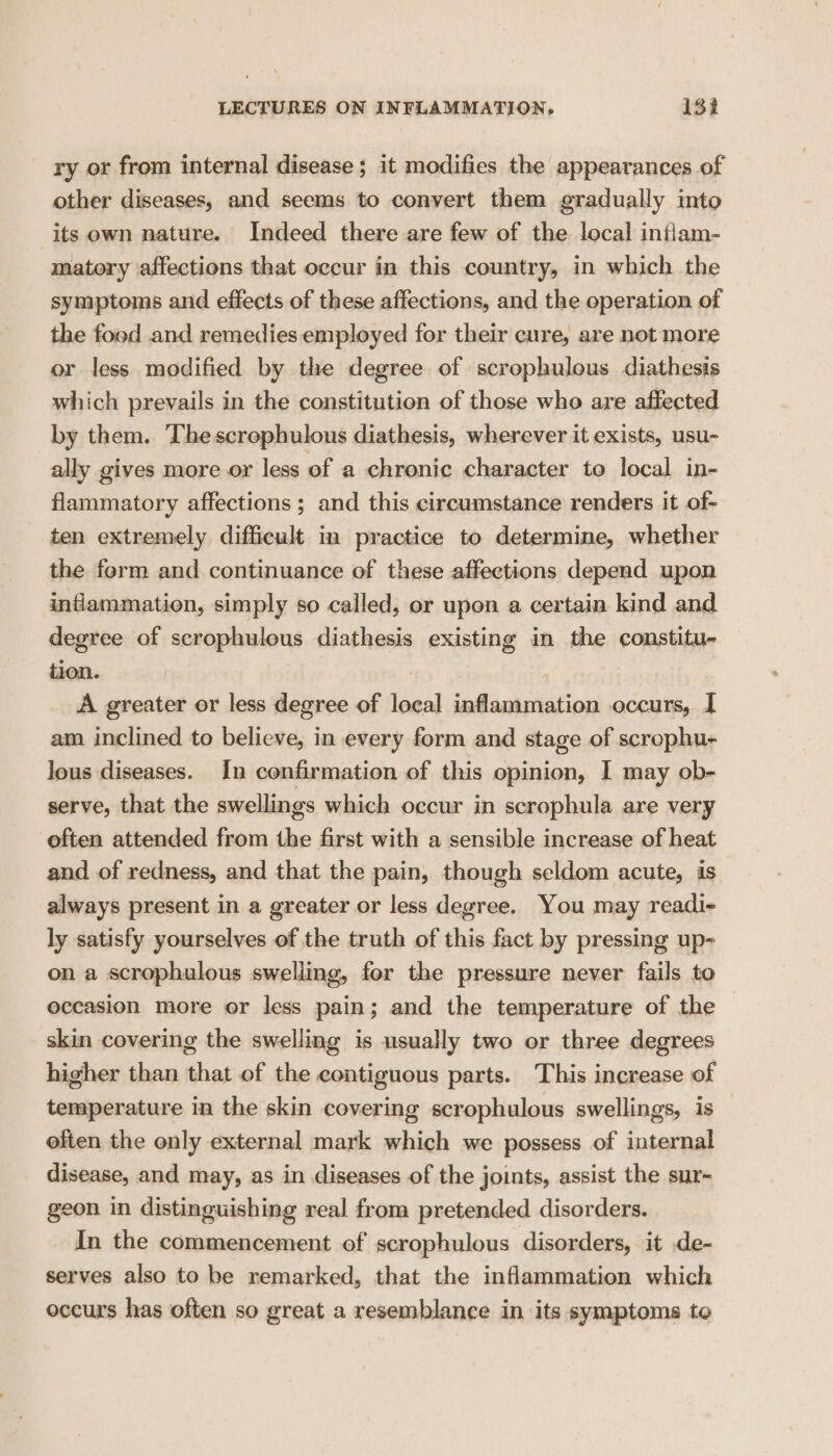 ry or from internal disease; it modifies the appearances of other diseases, and seems to convert them gradually into its own nature. Indeed there are few of the local intiam- matory affections that occur in this country, in which the symptoms and effects of these affections, and the operation of the food and remedies employed for their cure, are not more or less modified by the degree of scrophulous diathesis which prevails in the constitution of those who are affected by them. Thescrophulous diathesis, wherever it exists, usu- ally gives more or less of a chronic character to local in- flammatory affections ; and this circumstance renders it of- ten extremely difficult in practice to determine, whether the form and continuance of these affections depend upon inflammation, simply so called, or upon a certain kind and degree of scrophulous diathesis existing in the constitu- tion. A greater or less degree of local inflammation occurs, I am inclined to believe, in every form and stage of scrophu- lous diseases. In confirmation of this opinion, I may ob- serve, that the swellings which occur in scrophula are very often attended from the first with a sensible increase of heat and of redness, and that the pain, though seldom acute, is always present in a greater or less degree. You may readi- ly satisfy yourselves of the truth of this fact by pressing up- on a scrophulous swelling, for the pressure never fails to occasion more or less pain; and the temperature of the skin covering the swelling is usually two or three degrees higher than that of the contiguous parts. This increase of temperature in the skin covering scrophulous swellings, is often the only external mark which we possess of internal disease, and may, as in diseases of the joints, assist the sux- geon in distinguishing real from pretended disorders. In the commencement of scrophulous disorders, it de- serves also to be remarked, that the inflammation which occurs has often so great a resemblance in its symptoms to