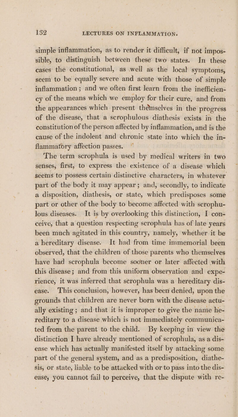 simple inflammation, as to render it difficult, if not impos- sible, to distinguish between thesé two states. In these cases’ thé constitutional, as well as the local symptoms, seem to be equally severe and acute with those of simple inflammation ; and we often first learn from the inefficien- cy of the means which we employ for their cure, and from the appearances which present themselves in the progress of the disease, that a scrophulous diathesis exists in the constitution of the person affected by inflammation, and is the cause of the indolent and chronic state into which the in- flammatory affection passes. ~ The term scrophula is used by medical writers in two senses, first, to express the existence of a disease which seems to possess certain distinctive characters, in whatever part of the body it may appear; and, secondly, to indicate a disposition, diathesis, or state, which predisposes some part or other of the body to become affected with scrophu- lous diseases. It is by overlooking this distinction, I con- ceive, that a question respecting scrophula has of late years been much agitated in this country, namely, whether it be a hereditary disease. It had from time immemorial been observed, that the children of those parents who themselves have had scrophula become sooner or later affected with this disease; and from this uniform observation and expe- rience, it was inferred that s¢rophula was a hereditary dis- ease. ‘This conclusion, however, has beer denied, upon the grounds that children are never born with the disease actu- ally existing ; and-that it is improper to give the namie he- reditary to a disease which is not aertialadbahole communica- ted from the parent to the child. By keeping in view the distinction I have already mentioned of scrophula, as a dis- ease which has actually manifested itself by attacking some part of the general system, and as a predisposition, diathe- sis, or state, liable to be attacked with or to pass into the dis- ease, you cannot fail to perceive, that the dispute with re-