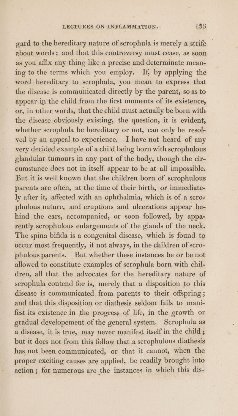 gard to the hereditary nature of scrophula is merely a strife about words; and that this controversy must cease, as soon as you affix any thing like a precise and determinate mean- ing to the terms which you employ. If, by applying the word hereditary to scrophula, you mean to express that the disease is communicated directly by the parent, so as to appear in the child from the first moments of its existence, or, in other words, that the child must actually be born with the disease obviously existing, the question, it is evident, whether scrophula be hereditary or not, can only be resol- ved by an appeal to experience. I have not heard of any very decided example of a child being born with scrophulous glandular tumours in any part of the body, though the cir- cumstance does not in itself appear to be at all impossible. But it is well known that the children born of scrophulous parents are often, at the time of their birth, or immediate- ly after it, affected with an ophthalmia, which is of a scro- phulous nature, and eruptions and ulcerations appear be- hind the ears, accompanied, or soon followed, by appa- rently scrophulous enlargements of the glands of the neck. The spina bifida is a congenital disease, which is found to occur most frequently, if not always, in the children of scro- phulous parents. But whether these instances be or be not allowed to constitute examples of scrophula born with chil- dren, all that the advocates for the hereditary nature of scrophula contend for is, merely that a disposition to this disease is communicated from parents to their offspring ; and that this disposition or diathesis seldom fails to mani- _ fest its existence in the progress of life, in the growth or gradual developement of the general system. Scrophula as a disease, it is true, may never manifest itself in the child ; but it does not from this follow that a scrophulous diathesis has not been communicated, or that it cannot, when the proper exciting causes are applied, be readily brought into action ; for numerous are the instances in which this dis<