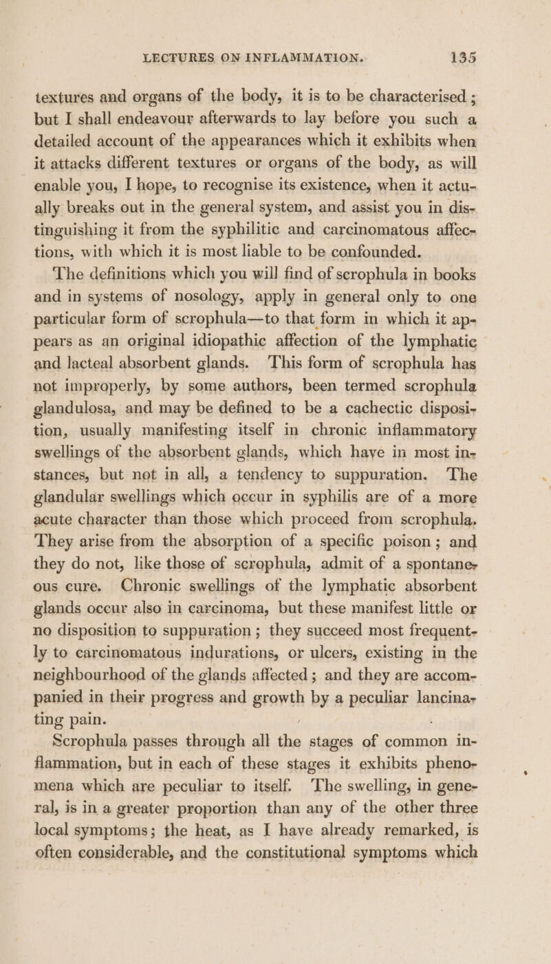 textures and organs of the body, it is to be characterised ; but I shall endeavour afterwards to lay before you such a detailed account of the appearances which it exhibits when it attacks different textures or organs of the body, as will enable you, I hope, to recognise its existence, when it actu- ally breaks out in the general system, and assist you in dis- tinguishing it from the syphilitic and carcinomatous affec- tions, with which it is most liable to be confounded. The definitions which you will find of scrophula in books and in systems of nosology, apply in general only to one particular form of scrophula—to that form in which it ap- pears as an original idiopathic affection of the lymphatic and lacteal absorbent glands. This form of scrophula has not improperly, by some authors, been termed scrophula glandulosa, and may be defined to be a cachectic disposi- tion, usually manifesting itself in chronic inflammatory swellings of the absorbent glands, which have in most in- stances, but not in all, a tendency to suppuration. The glandular swellings which occur in syphilis are of a more acute character than those which proceed from scrophula, They arise from the absorption of a specific poison; and they do not, like those of scrophula, admit of a spontane- ous cure. Chronic swellings of the lymphatic absorbent glands occur also in carcinoma, but these manifest little or no disposition to suppuration ; they succeed most frequent- _ ly to carcinomatous indurations, or ulcers, existing in the neighbourhood of the glands affected ; and they are accom- panied in their progress and growth by a peculiar lancina- ting pain. / Scrophula passes through all the stages of common in- flammation, but in each of these stages it exhibits pheno- mena which are peculiar to itself. The swelling, in gene- ral, is in a greater proportion than any of the other three local symptoms; the heat, as I have already remarked, is often considerable, and the constitutional symptoms which