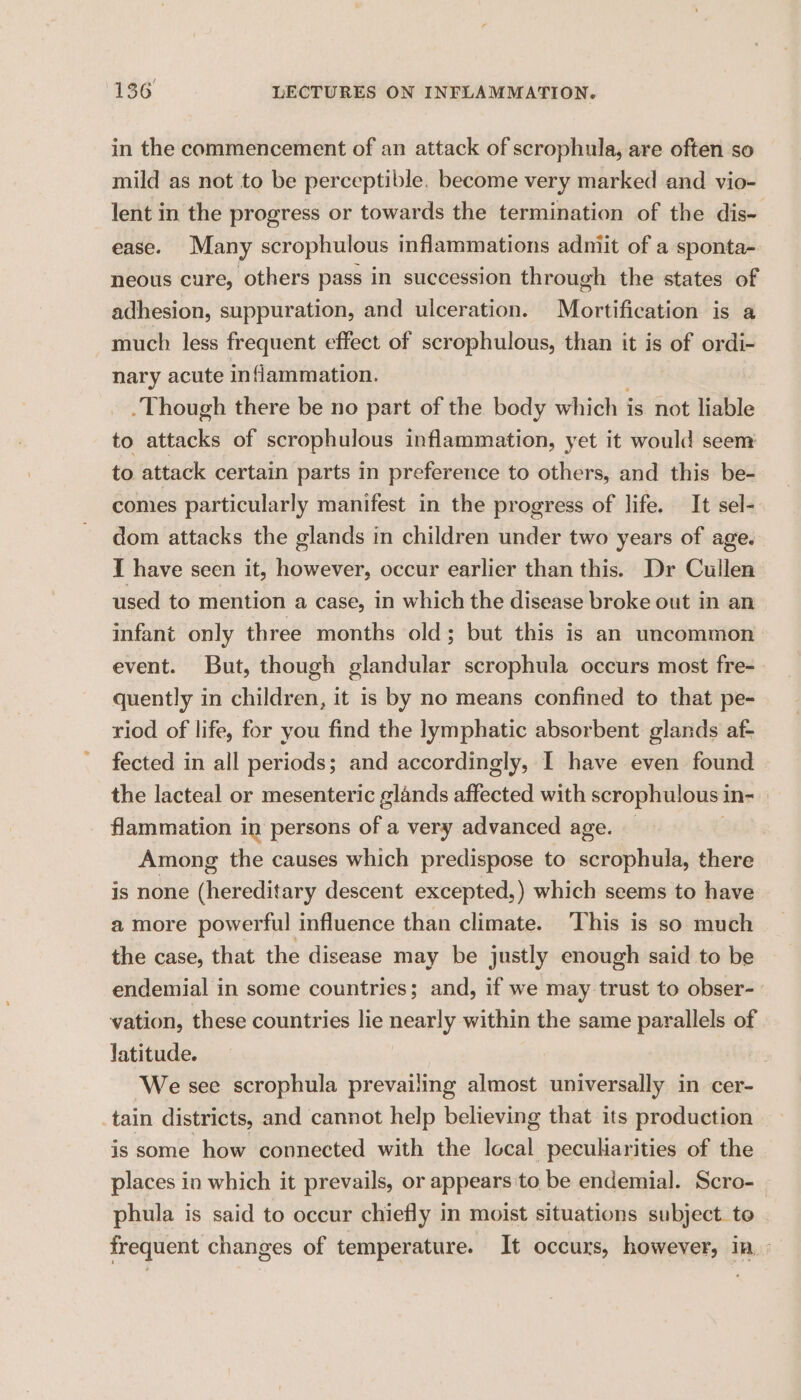 in the commencement of an attack of scrophula, are often so mild as not to be perceptible. become very marked and vio- lent in the progress or towards the termination of the dis- ease. Many scrophulous inflammations adniit of a sponta- neous cure, others pass in succession through the states of adhesion, suppuration, and ulceration. Mortification is a much less frequent effect of scrophulous, than it is of ordi- nary acute inflammation. -Though there be no part of the body which is not liable to attacks of scrophulous inflammation, yet it would seem to. attack certain parts in preference to others, and this be- comes particularly manifest in the progress of life. It sel- dom attacks the glands in children under two years of age. I have seen it, however, occur earlier than this. Dr Cullen used to mention a case, in which the disease broke out in an infant only three months old; but this is an uncommon event. But, though glandular scrophula occurs most fre- quently in children, it is by no means confined to that pe- riod of life, for you find the lymphatic absorbent glands af- fected in all periods; and accordingly, 1 have even found the lacteal or mesenteric glands affected with scrophulous i ins flammation in persons a a very advanced age. Among the causes which predispose to scrophula, there is none (hereditary descent excepted,) which seems to have a more powerful influence than climate. ‘This is so much the case, that the disease may be justly enough said to be endemial in some countries; and, if we may trust to obser- vation, these countries lie nearly within the same parallels of latitude. : ‘We see scrophula prevailing almost universally in cer- tain districts, and cannot help believing that its production is some how connected with the local pecuharities of the places in which it prevails, or appears'to be endemial. Scro- phula is said to occur chiefly in moist situations subject. te frequent changes of temperature. It occurs, however, in: