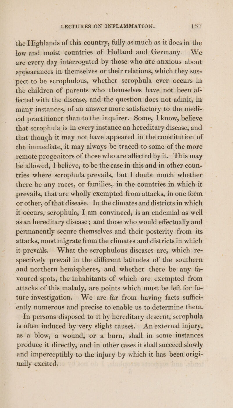 the Highlands of this country, fully as much as it does in the low and moist countries of Holland and Germany. We are every day interrogated by those who are anxious about appearances in themselves or their relations, which they sus- pect to be scrophulous, whether scrophula ever occurs in the children of parents who themselves have not been af- fected with the disease, and the question does not admit, in many instances, of an answer more satisfactory to the medi~ cal practitioner than to the inquirer. Some, I know, believe that scrophula is in every instance an hereditary disease, and that though it may not have appeared in the constitution of the immediate, it may always be traced to some of the more remote progenitors of those who are affected by it. This may be allowed, I believe, to be the case in this and in other coun- tries where scrophula prevails, but I doubt much whether there be any races, or families,. in the countries in which it prevails, that are wholly exempted from attacks, in one form or other, of that disease. In the climates and districts in which it occurs, scrophula, I am convinced, is an endemial as well as an hereditary disease; and those who would effectually and permanently secure themselves and their posterity from. its attacks, must migrate from the climates and districts in which it prevails. What the scrophulous diseases are, which re- spectively prevail in the different latitudes of the southern and northern hemispheres, and whether there be any fa- voured spots, the inhabitants of which are exempted from attacks of this malady, are points which must be left for fu- ture investigation. We are far from having facts suffici- ently numerous and precise to enable us to determine them. In persons disposed to it by hereditary descent, scrophula is often induced by very slight causes. An external injury, as a blow, a wound, or a burn, shall in some instances produce it directly, and in other cases it shall succeed slowly and imperceptibly to the injury by which it has been origi- nally excited.