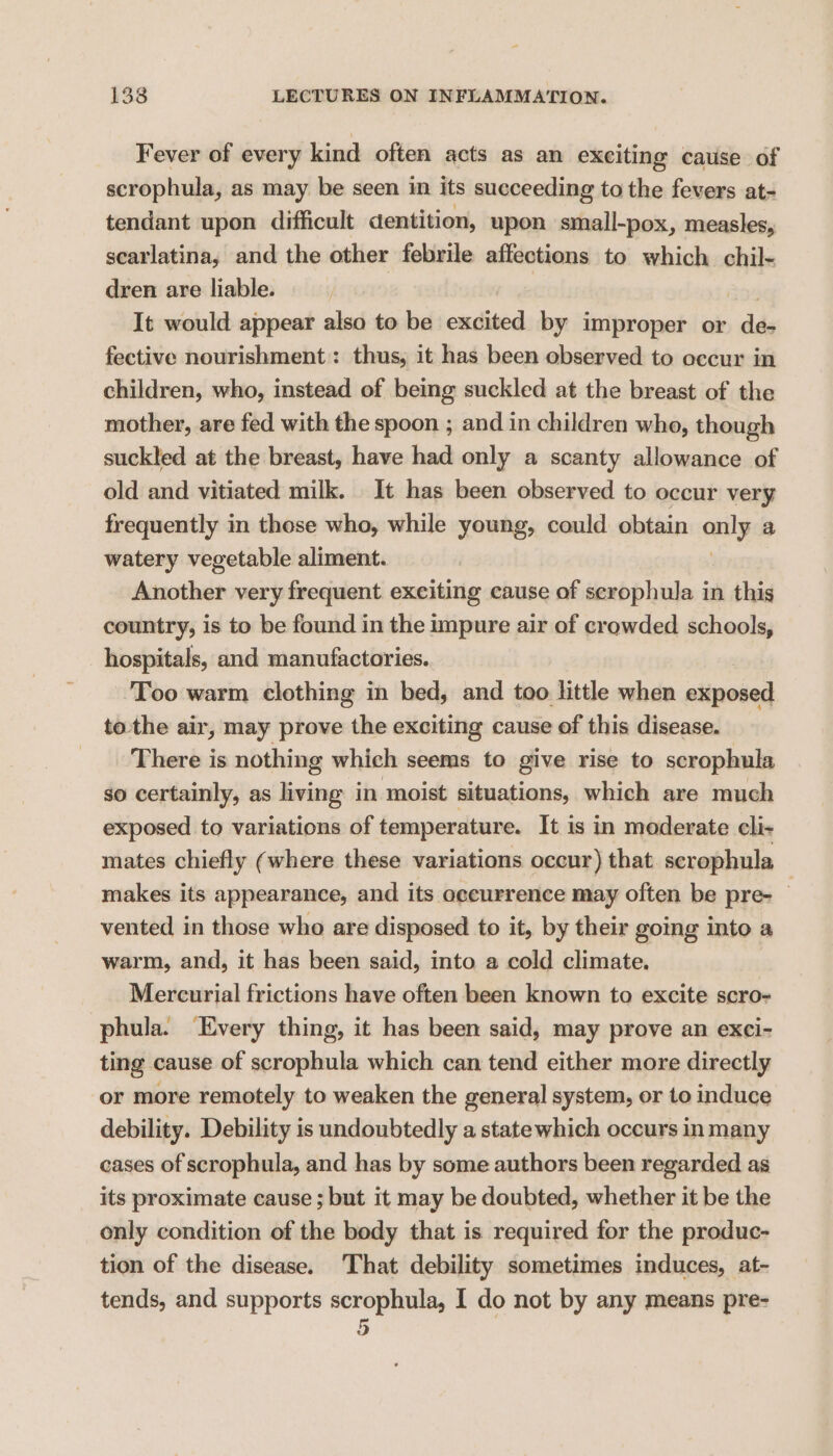 Fever of every kind often acts as an exciting cause of scrophula, as may be seen in its succeeding to the fevers at- tendant upon difficult dentition, upon small-pox, measles, scarlatina, and the other febrile affections to which chil- dren are liable. Ag6 It would appear also to be excited by improper or de- fective nourishment: thus, it has been observed to occur in children, who, instead of being suckled at the breast of the mother, are fed with the spoon ; and in children who, though suckled at the breast, have had only a scanty allowance of old and vitiated milk. It has been observed to occur very frequently in these who, while young, could obtain only a watery vegetable aliment. Another very frequent exciting cause of scrophula in this country, is to be found in the impure air of crowded schools, hospitals, and manufactories. Too warm clothing in bed, and too little when exposed tothe air, may prove the exciting cause of this disease. There is nothing which seems to give rise to scrophula so certainly, as living in ‘moist situations, which are much exposed to variations of temperature. It is in moderate cli- mates chiefly (where these variations occur) that scrophula makes its appearance, and its aeeurrence may often be pre- — vented in those who are disposed to it, by their going into a warm, and, it has been said, into a cold climate. Mercurial frictions have often been known to excite scro- phula. Every thing, it has been said, may prove an exci- ting cause of scrophula which can tend either more directly or more remotely to weaken the general system, or to induce debility. Debility is undoubtedly a statewhich occurs in many cases of scrophula, and has by some authors been regarded as its proximate cause ; but it may be doubted, whether it be the only condition of the body that is required for the produc- tion of the disease. ‘That debility sometimes induces, at- tends, and supports scrophula, I do not by any means pre- 5 |
