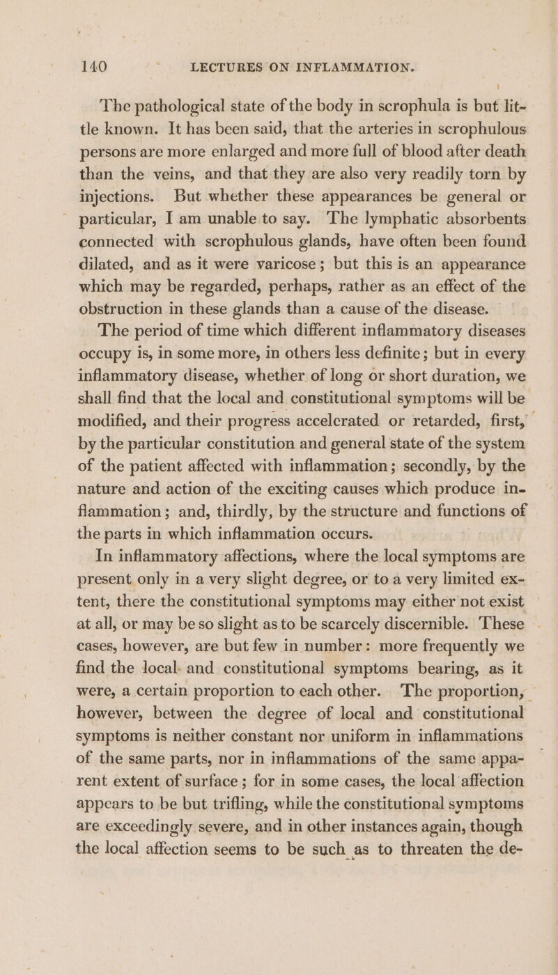 The pathological state of the body in scrophula is but lit- tle known. It has been said, that the arteries in scrophulous persons are more enlarged and more full of blood after death than the veins, and that they are also very readily torn by injections. But whether these appearances be general or particular, Iam unable to say. The lymphatic absorbents connected with scrophulous glands, have often been found dilated, and as it were varicose; but this is an appearance which may be regarded, perhaps, rather as an effect of the obstruction in these glands than a cause of the disease. The period of time which different inflammatory diseases occupy Is, in some more, in others less definite; but in every inflammatory disease, whether of long or short duration, we shall find that the local and constitutional symptoms will be modified, and their progress accelerated or retarded, first, | by the particular constitution and general state of the system of the patient affected with inflammation; secondly, by the nature and action of the exciting causes which produce in- flammation; and, thirdly, by the structure and functions of the parts in which inflammation occurs. In inflammatory affections, where the local shies are present only in a very slight degree, or to a very limited ex- tent, there the constitutional symptoms may either not exist — at all, or may be so slight as to be scarcely discernible. ‘These cases, however, are but few in number: more frequently we find the local. and constitutional symptoms bearing, as it were, a certain proportion to each other. The proportion, — however, between the degree of local and constitutional symptoms is neither constant nor uniform in inflammations of the same parts, nor in inflammations of the same appa- rent extent of surface ; for in some cases, the local affection appears to be but trifling, while the constitutional symptoms are exceedingly severe, and in other instances again, though the local affection seems to be such as to threaten the de-