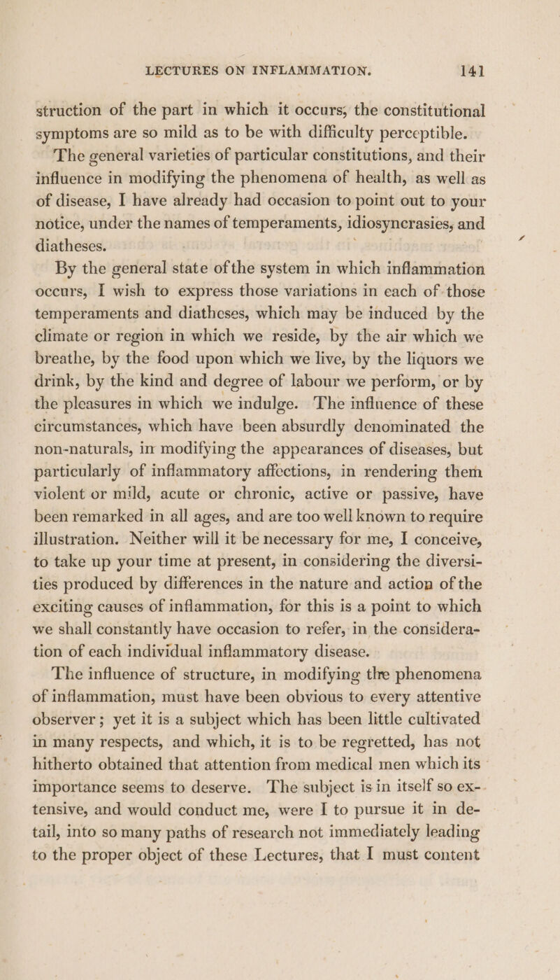 struction of the part in which it occurs; the constitutional symptoms are so mild as to be with difficulty perceptible. The general varieties of particular constitutions, and their influence in modifying the phenomena of health, as well as of disease, I have already had occasion to point out to your notice, under the names of temperaments, idiosyncrasies, and diatheses. : By the general state ofthe system in which inflammation occurs, I wish to express those variations in each of those | temperaments and diatheses, which may be induced by the climate or region in which we reside, by the air which we breathe, by the food upon which we live, by the liquors we drink, by the kind and degree of labour we perform, or by the pleasures in which we eatalies The influence of these circumstances, which have been “absaidly denominated the non-naturals, in modifying the appearances of diseases, but particularly of inflammatory affections, in rendering them violent or mild, acute or chronic, active or passive, have been remarked in all ages, and are too well known to require illustration. Neither will it be necessary for me, I conceive, to take up your time at present, in considering the diversi- ties produced by differences in the nature and action of the exciting causes of inflammation, for this is a point to which we shall constantly have occasion to refer, in the considera- tion of each individual inflammatory disease. The influence of structure, in modifying the phenomena of inflammation, must have been obvious to every attentive observer ; yet it is a subject which has been little cultivated in many respects, and which, it is to be regretted, has not hitherto obtained that attention from medical men which its © importance seems to deserve. The subject isin itself so ex-. tensive, and would conduct me, were I to pursue it in de- tail, into so many paths of research not immediately leading to the proper object of these Lectures, that I must content
