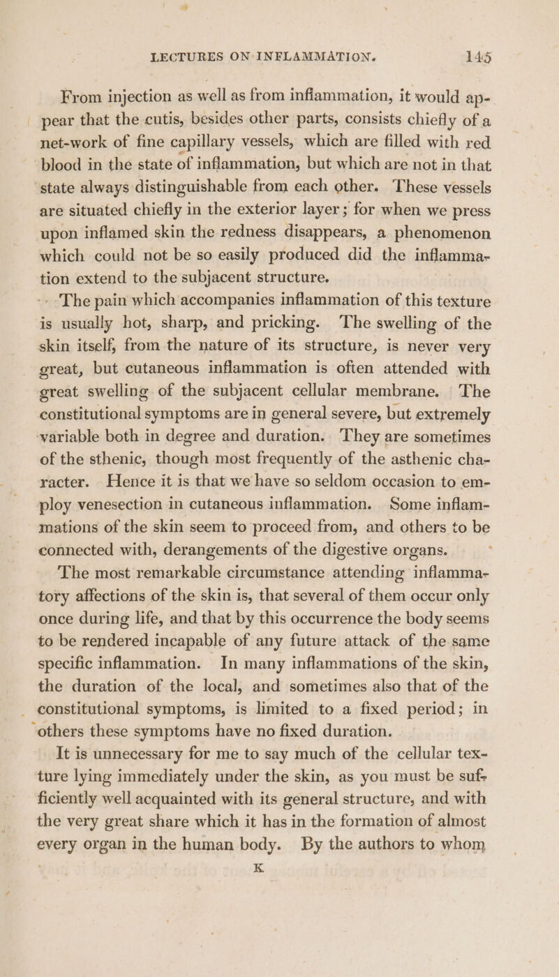 From injection as well as from infiammation, it would ap- _ pear that the cutis, besides other parts, consists chiefly of a net-work of fine capillary vessels, which are filled with red blood in the state of inflammation, but which are not in that state always distinguishable from each other. These vessels are situated chiefly in the exterior layer; for when we press upon inflamed skin the redness disappears, a phenomenon which could not be so easily produced did the inilammpe tion extend to the subjacent structure. - The pain which accompanies inflammation of this texture is usually hot, sharp, and pricking. ‘The swelling of the skin itself, from the nature of its structure, is never very great, but cutaneous inflammation is often attended with great swelling of the subjacent cellular membrane. The constitutional symptoms are in general severe, but extremely variable both in degree and duration. They are sometimes of the sthenic, though most frequently of the asthenic cha- racter. Hence it is that we have so seldom occasion to em- ploy venesection in cutaneous inflammation. Some inflam- mations of the skin seem to proceed from, and others to be connected with, derangements of the digestive organs. The most remarkable circumstance attending inflamma- tory affections of the skin is, that several of them occur only once during life, and that by this occurrence the body seems to be rendered incapable of any future attack of the same specific inflammation. In many inflammations of the skin, the duration of the local, and sometimes also that of the _ constitutional symptoms, is limited to a fixed period; in ‘others these symptoms have no fixed duration. It is unnecessary for me to say much of the cellular tex- ture lying immediately under the skin, as you must be suf- ficiently well acquainted with its general structure, and with the very great share which it has in the formation of almost every organ in the human body. By the authors to whom . K