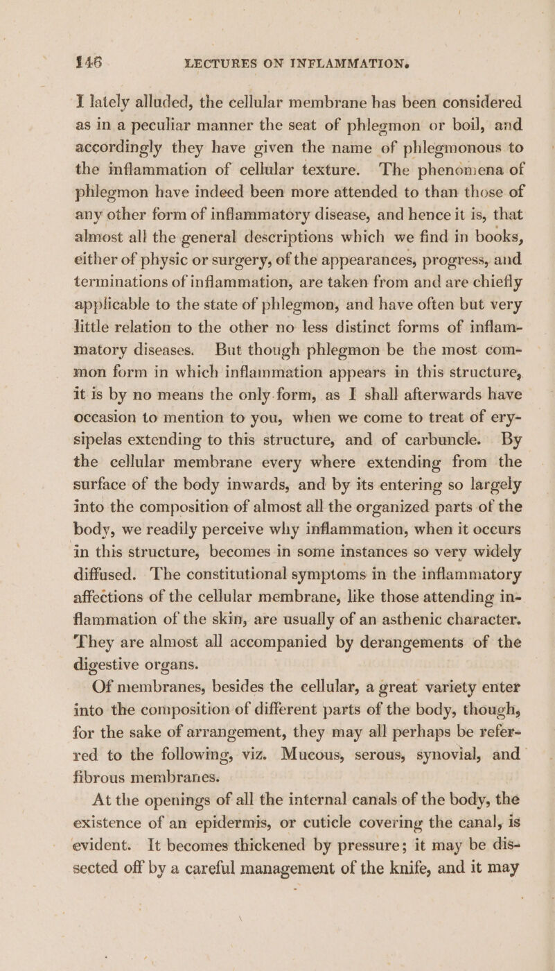 I lately alluded, the cellular membrane has been considered as in a peculiar manner the seat of phleemon or boil, and accordingly they have given the name of phlegmonous to the inflammation of cellular texture. The phenomena of phlegmon have indeed been more attended to than those of any other form of inflammatory disease, and hence it is, that almost all the general descriptions which we find in books, either of physic or surgery, of the appearances, progress, and terminations of inflammation, are taken from and are chiefly applicable to the state of phlegmon, and have often but very little relation to the other no less distinct forms of inflam- matory diseases. But though phlegmon be the most com- mon form in which inflammation appears in this structure, it is by no means the only.form, as I shall afterwards have occasion to mention to you, when we come to treat of ery- sipelas extending to this structure, and of carbuncle. By the cellular membrane every where extending from the surface of the body inwards, and by its entering so largely into the composition of almost all the organized parts of the body, we readily perceive why inflammation, when it occurs in this structure, becomes in some instances so very widely diffused. The constitutional symptoms in the inflammatory affections of the cellular membrane, like those attending in- flammation of the skin, are usually of an asthenic character. They are almost all accompanied by derangements of the digestive organs. Of membranes, besides the cellular, a great variety enter into the composition of different parts of the body, though, for the sake of arrangement, they may all perhaps be refer- red to the following, viz. Mucous, serous, synovial, and fibrous membranes. At the openings of all the internal canals of the body, the existence of an epidermis, or cuticle covering the canal, is evident. It becomes thickened by pressure; it may be dis- sected off by a careful management of the knife, and it may