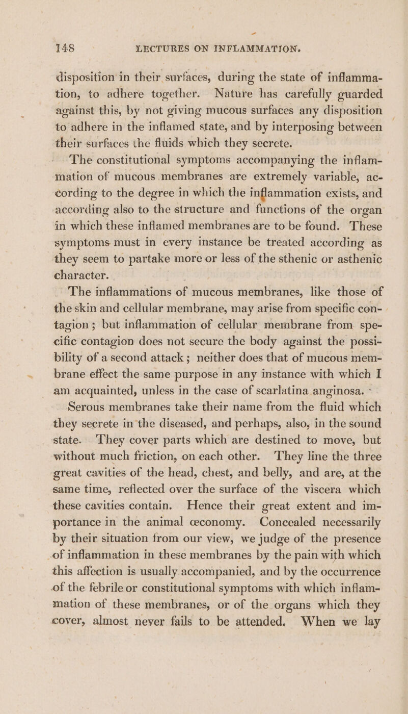 =~ 148 LECTURES ON INFLAMMATION, disposition in their surfaces, during the state of inflamma- tion, to adhere together. Nature has carefully guarded against this, by not giving mucous surfaces any disposition to adhere in the inflamed state, and by interposing between their surfaces the fluids which they secrete. The constitutional symptoms accompanying the inflam- mation of mucous membranes are extremely variable, ac- cording to the degree in which the inflammation exists, and according also to the structure and functions of the organ in which these inflamed membranes are to be found. These symptoms must in every instance be treated according as they seem to partake more or less of the sthenic or asthenic character. The inflammations of mucous membranes, like those of the skin and cellular membrane, may arise from specific con- | tagion ; but inflammation of cellular membrane from spe- cific contagion does not secure the body against the possi- bility of a second attack; neither does that of mucous mem- brane effect the same purpose in any instance with which I am acquainted, unless in the case of scarlatina anginosa. ° Serous membranes take their name from the fluid which they secrete in the diseased, and perhaps, also, in the sound state. They cover parts which are destined to move, but without much friction, on each other. They line the three great cavities of the head, chest, and belly, and are, at the same time, reflected over the surface of the viscera which these cavities contain. Hence their great extent and im- portance in the animal ceconomy. Concealed necessarily by their situation from our view, we judge of the presence _of inflammation in these membranes by the pain with which this affection is usually accompanied, and by the occurrence of the febrile or constitutional symptoms with which inflam- mation of these membranes, or of the organs which they cover, almost never fails to be attended. When we lay