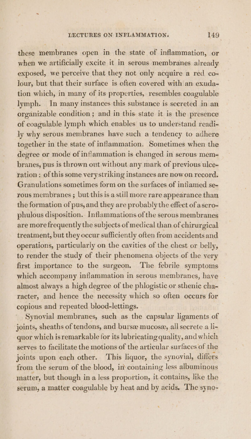 these membranes open in the state of inflammation, or when we artificially excite it in serous membranes already exposed, we perceive that they not only acquire a red co- Jour, but that their surface is often covered with an exuda- tion which, in many of its properties, resembles coagulable lymph. In many instances this substance is secreted in an organizable condition ; and in this. state it is the presence of coagulable lymph which enables us to understand readi- ly why serous membranes have such a tendency to adhere together in the state of inflammation, Sometimes when the degree or mode of inflammation is changed in serous mem- branes, pus is thrown out without any mark of previous ulce- ration : of this some very striking instances are nowon record. Granulations sometimes form on the surfaces of inflamed se- rous membranes ; but this is a still more rare appearance than the formation of pus, and they are probably the effect of ascro- phulous disposition. Inflammations of the serous membranes are more frequently the subjects of medical than of chirurgical treatment, but they occur sufficiently often from accidents and operations, particularly on the cavities of the chest or belly, to render the study of their phenomena objects of the very first importance to the surgeon. ‘The febrile symptoms which accompany inflammation in serous membranes, have almost always a high degree of the phlogistic or sthenic cha- racter, and hence the necessity which so often occurs for copious and repeated blood-lettings. Synovial membranes, such as the capsular ligaments of joints, sheaths of tendons, and bursae mucosee, all secrete a li- quor which is remarkable for its lubricating quality, and which serves to facilitate the motions of the articular surfaces of the joints upon each other. ‘This liquor, the synovial, differs from the serum of the blood, in containing less albuminous matter, but though in a less proportion, it contains, like the serum, a matter coagulable by heat and by acids. The syno-