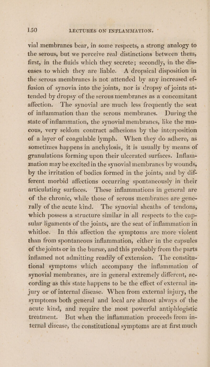 vial membranes bear, in some respects, a strong analogy to the serous, but we perceive real distinctions between them, first, in the fiuids which they secrete; secondly, in the dis- eases to which they are liable. A dropsical disposition in the serous membranes is not attended bv any increased ef- fusion of synovia into the joints, nor is dropsy of joints at- tended by dropsy of the serous membranes as a concomitant affection. ‘The synovial are much less frequently the seat of inflammation than the serous membranes. During the state of inflammation, the synovial membranes, like the mu- cous, very seldom contract adhesions by the interposition of a layer of coagulable lymph. When they do adhere, as sometimes happens in anchylosis, it is usually by means of granulations forming upon their ulcerated surfaces. Inflam- mation may be excited in the synovial membranes by wounds, by the irritation of bodies formed in the joints, and by dif- ferent morbid affections occurring spontaneously in their articulating surfaces. These enitanimationas in general are of the chronic, while those of serous membranes are gene- rally of the acute kind. The synovial sheaths of tendons, which possess a structure similar in all respects to the cap- sular ligaments of the joints, are the seat of inflammation in whitloe. In this affection the symptoms are more violent than from spontaneous inflammation, either in the capsules of the joints or in the bursee, and this probably from the parts inflamed not admitting readily of extension. The constitu- tional symptoms which accompany the inflammation of synovial membranes, are in general extremely different, ac- cording as this state happens to be the effect of external in- jury or of internal disease. When from external injury, the symptoms both general and local are almost always of the acute kind, and require the most powerful antiphlogistic treatment. But when the inflammation proceeds from in- ternal disease, the constitutional symptoms are at first much