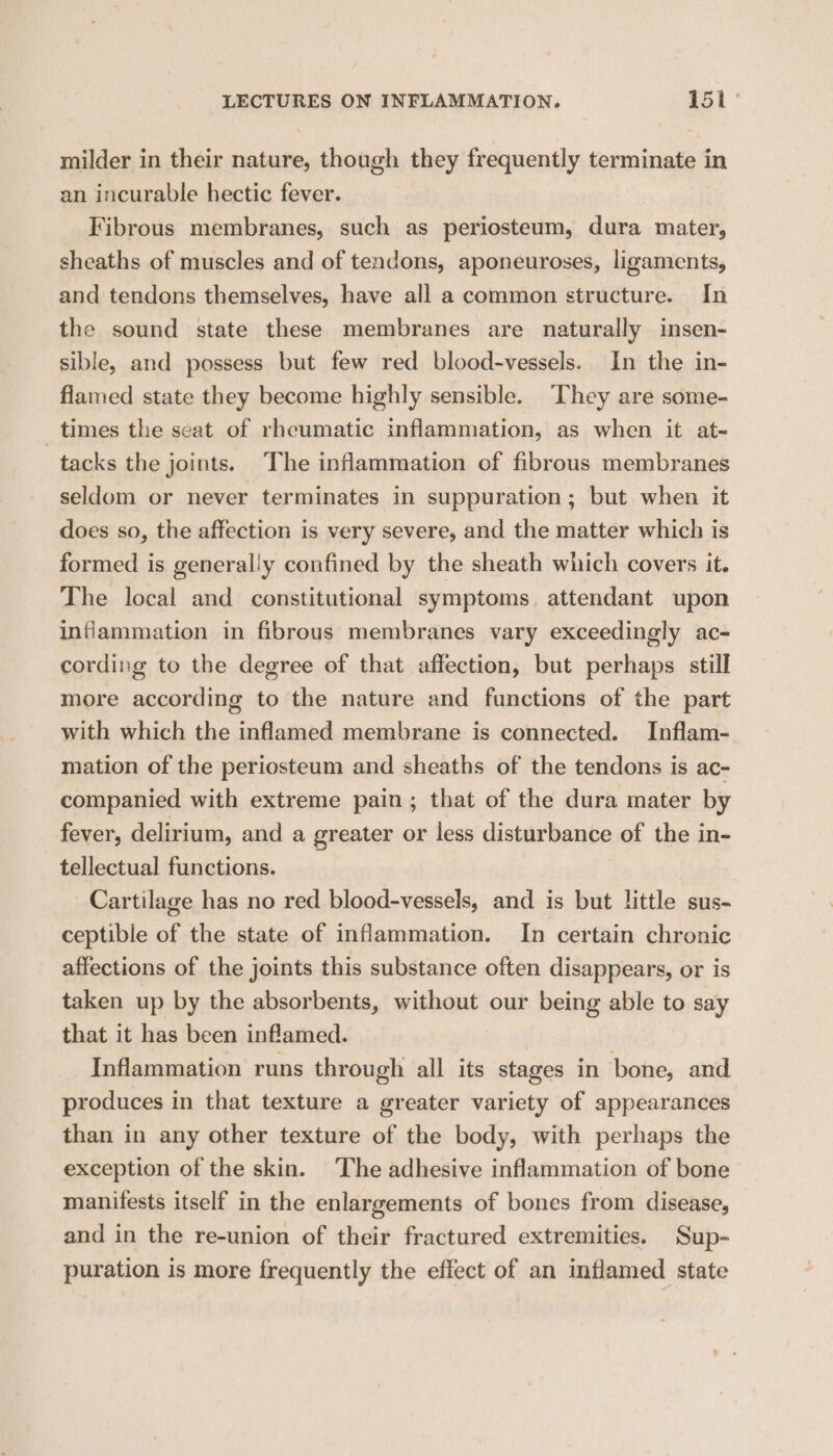 milder in their nature, though they frequently terminate in an incurable hectic fever. Fibrous membranes, such as periosteum, dura mater, sheaths of muscles and of tendons, aponeuroses, ligaments, and tendons themselves, have all a common structure. In the sound state these membranes are naturally insen- sible, and possess but few red blood-vessels. In the in- flamed state they become highly sensible. They are some- _ times the seat of rheumatic inflammation, as when it at- tacks the joints. The inflammation of fibrous membranes seldom or never terminates in suppuration; but when it does so, the affection is very severe, and the matter which is formed is generally confined by the sheath which covers it. The local and constitutional symptoms attendant upon inflammation in fibrous membranes vary exceedingly ac- cording to the degree of that affection, but perhaps still more according to the nature and functions of the part with which the inflamed membrane is connected. Inflam- mation of the periosteum and sheaths of the tendons is ac- companied with extreme pain; that of the dura mater by fever, delirium, and a greater or less disturbance of the in- tellectual functions. Cartilage has no red blood-vessels, and is but little sus- ceptible of the state of inflammation. In certain chronic affections of the joints this substance often disappears, or is taken up by the absorbents, without our being able to say that it has been inflamed. Inflammation runs through all its stages in bone, and produces in that texture a greater variety of appearances than in any other texture of the body, with perhaps the exception of the skin. The adhesive inflammation of bone manifests itself in the enlargements of bones from disease, and in the re-union of their fractured extremities. Sup- puration is more frequently the effect of an inflamed state
