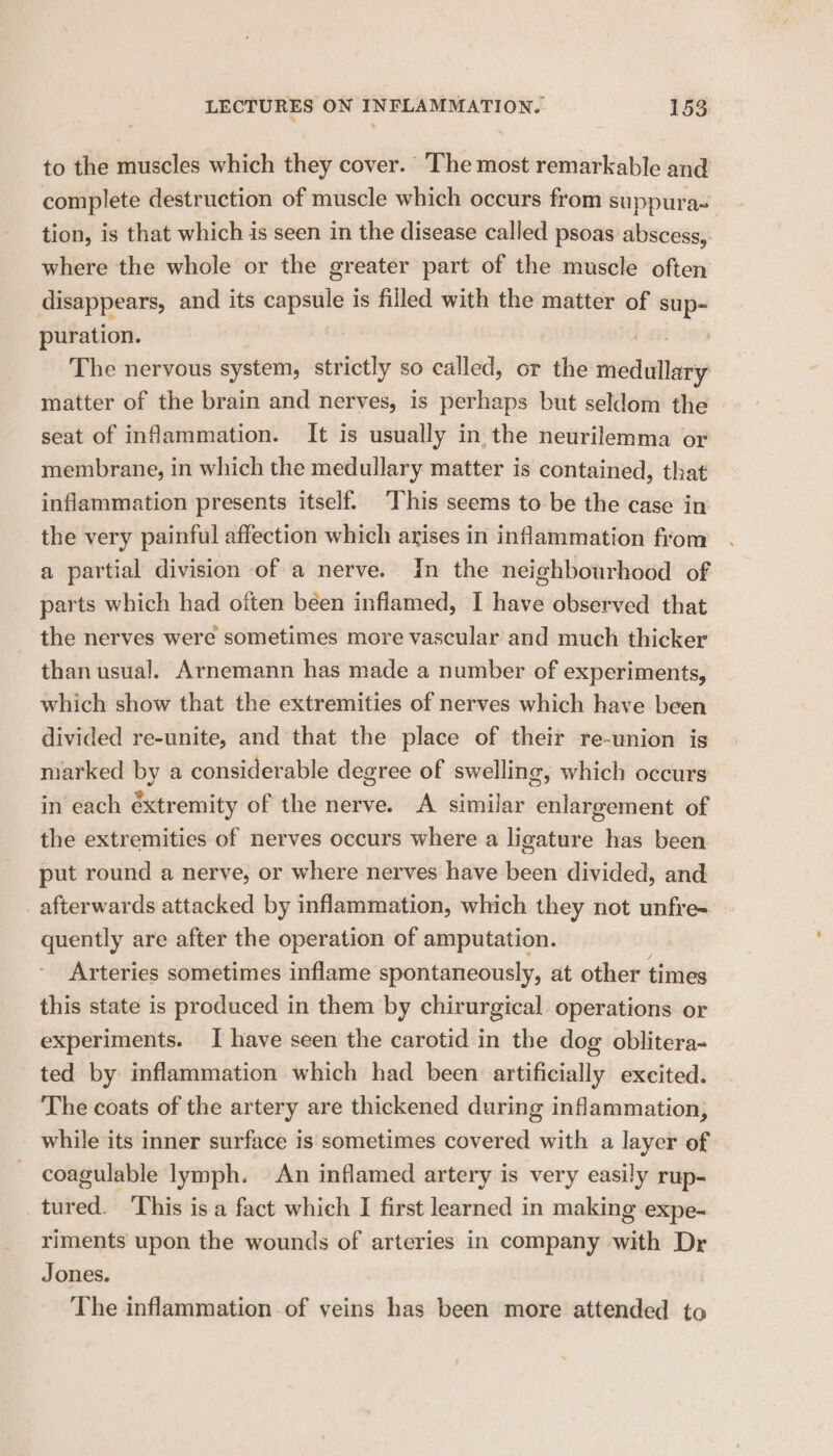 to the muscles which they cover. The most remarkable and complete destruction of muscle which occurs from suppura~ ; tion, is that which is seen in the disease called psoas abscess, where the whole or the greater part of the muscle often disappears, and its capsule is filled with the matter of bit puration. The nervous system, strictly so called, or the sed alba matter of the brain and nerves, is perhaps but seldom the seat of inflammation. It is usually in the neurilemma or membrane, in which the medullary matter is contained, that inflammation presents itself. This seems to be the case in the very painful affection which arises in inflammation from a partial division of a nerve. In the neighbourhood of parts which had often béen inflamed, I have observed that the nerves were sometimes more vascular and much thicker than usual. Arnemann has made a number of experiments, which show that the extremities of nerves which have been divided re-unite, and that the place of their re-union is marked by a considerable degree of swelling, which occurs in each extremity of the nerve. A similar ‘eileen of the extremities of nerves occurs where a ligature has been put round a nerve, or where nerves have been divided, and _ afterwards attacked by inflammation, which they not unfre- quently are after the operation of amputation. Arteries sometimes inflame spontaneously, at other times this state is produced in them by chirurgical operations or experiments. I have seen the carotid in the dog oblitera- ted by inflammation which had been artificially excited. The coats of the artery are thickened during inflammation, while its inner surface is sometimes covered with a layer of coagulable lymph. An inflamed artery is very easily rup- tured. ‘This is a fact which I first learned in making expe- riments upon the wounds of arteries in company with Dr Jones. The inflammation of veins has been more attended to