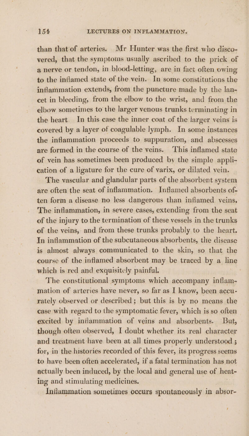 than that of arteries. Mr Hunter was the first who disco- vered, that the symptoms usually ascribed to the prick of a nerve or tendon, in blood-letting, are in fact often owing to the inflamed state of the vein. In some constitutions the inflammation extends, from the puncture made by the lan- cet in bleeding, from the elbow to the wrist, and from the elbow sometimes to the larger venous trunks terminating in the heart. In this case the inner coat of the larger veins is covered by a layer of coagulable lymph. In some instances the inflammation proceeds to suppuration, and abscesses are formed in the course of the veins. ‘This inflamed state of vein has sometimes been produced by the simple appli- cation of a ligature for the cure of varix, or dilated vein. The vascular and glandular parts of the absorbent system are often the seat of inflammation. Inflamed absorbents of- ten form a disease no less dangerous than inflamed veins, The inflammation, in severe cases, extending from the seat of the injury to the termination of these vessels in the trunks of the veins, and from these trunks probably to the heart. In inflammation of the subcutaneous absorbents, the disease is almost always communicated to the skin, so that the course of the inflamed absorbent may be traced by a line which is red and exquisitely painful. ) The constitutional symptoms which accompany inflam- mation of arteries have never, so far as I know, been accu- rately observed or described ; but this is by no means the case with regard to the symptomatic fever, which is so often excited by intlammation of veins and absorbents. But, though often observed, I doubt whether its real character and treatment have been at all times properly understood ; for, in the histories recorded of this fever, its progress seems to have been often accelerated, if a fatal termination has not actually been induced, by the local and general use of heate ing and stimulating medicines. Inflammation sometimes occurs spontaneously in absor- ‘