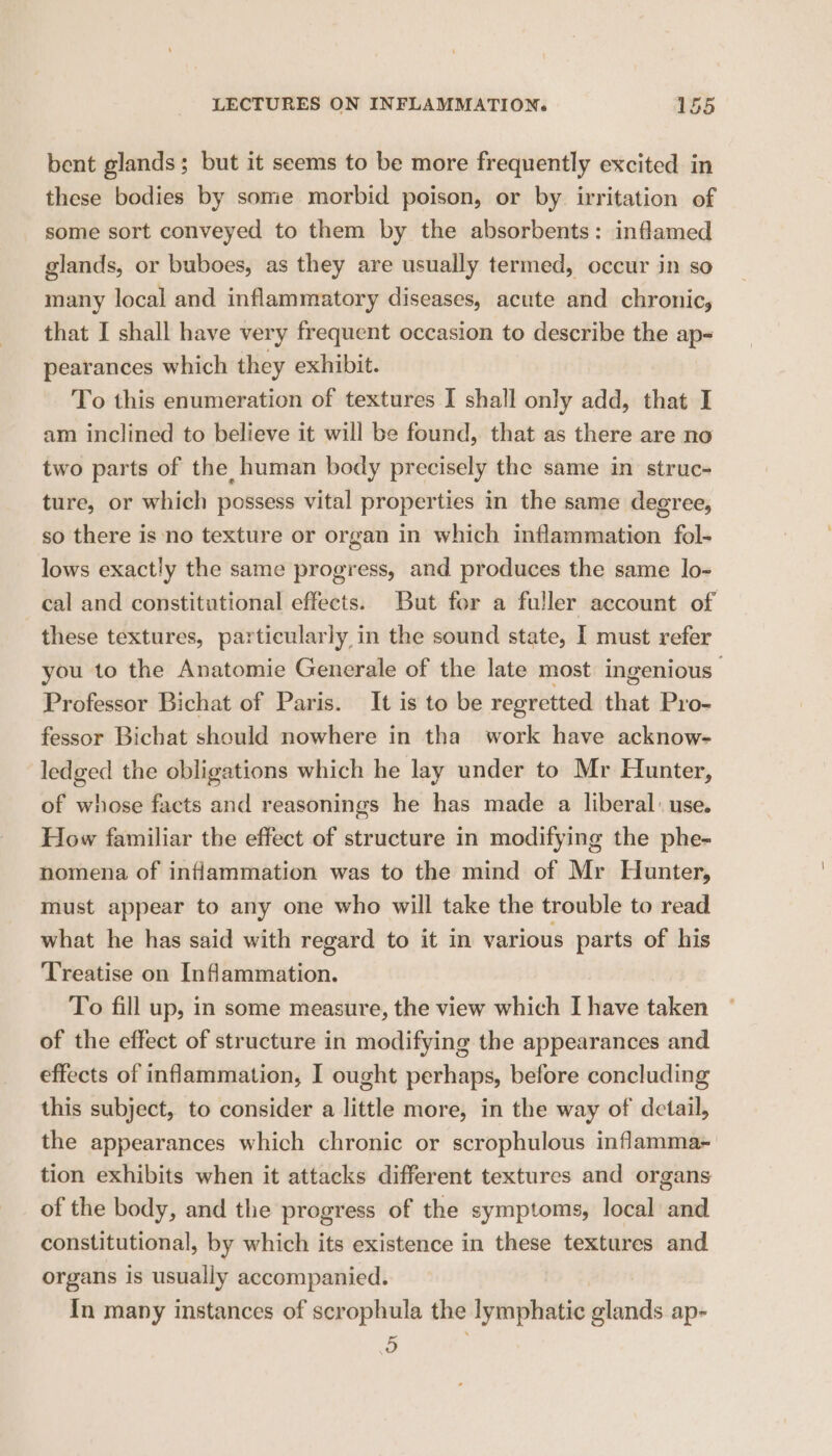 bent glands; but it seems to be more frequently excited in these bodies by sonie morbid poison, or by irritation of some sort conveyed to them by the absorbents: inflamed glands, or buboes, as they are usually termed, occur in so many local and inflammatory diseases, acute and chronic, that I shall have very frequent occasion to describe the ap- pearances which they exhibit. To this enumeration of textures I shall only add, that I am inclined to believe it will be found, that as there are no two parts of the human body precisely the same in struc- ture, or which possess vital properties in the same degree, so there is no texture or organ in which inflammation fol- lows exactly the same progress, and produces the same lo- cal and constitutional effects. But for a fuller account of these textures, particularly in the sound state, I must refer you to the Anatomie Generale of the late most ingenious | Professor Bichat of Paris. It is to be regretted that Pro- fessor Bichat should nowhere in tha work have acknow- ledged the obligations which he lay under to Mr Hunter, of whose facts and reasonings he has made a liberal: use. How familiar the effect of structure in modifying the phe- nomena of inflammation was to the mind of Mr Hunter, must appear to any one who will take the trouble to read what he has said with regard to it in various parts of his Treatise on Inflammation. To fill up, in some measure, the view which I have taken of the effect of structure in modifying the appearances and effects of inflammation, I ought perhaps, before concluding this subject, to consider a little more, in the way of detail, the appearances which chronic or scrophulous inflamma- tion exhibits when it attacks different textures and organs of the body, and the progress of the symptoms, local and constitutional, by which its existence in these textures and. organs is usually accompanied. In many instances of scrophula the lymphatic glands ap- ~ oO