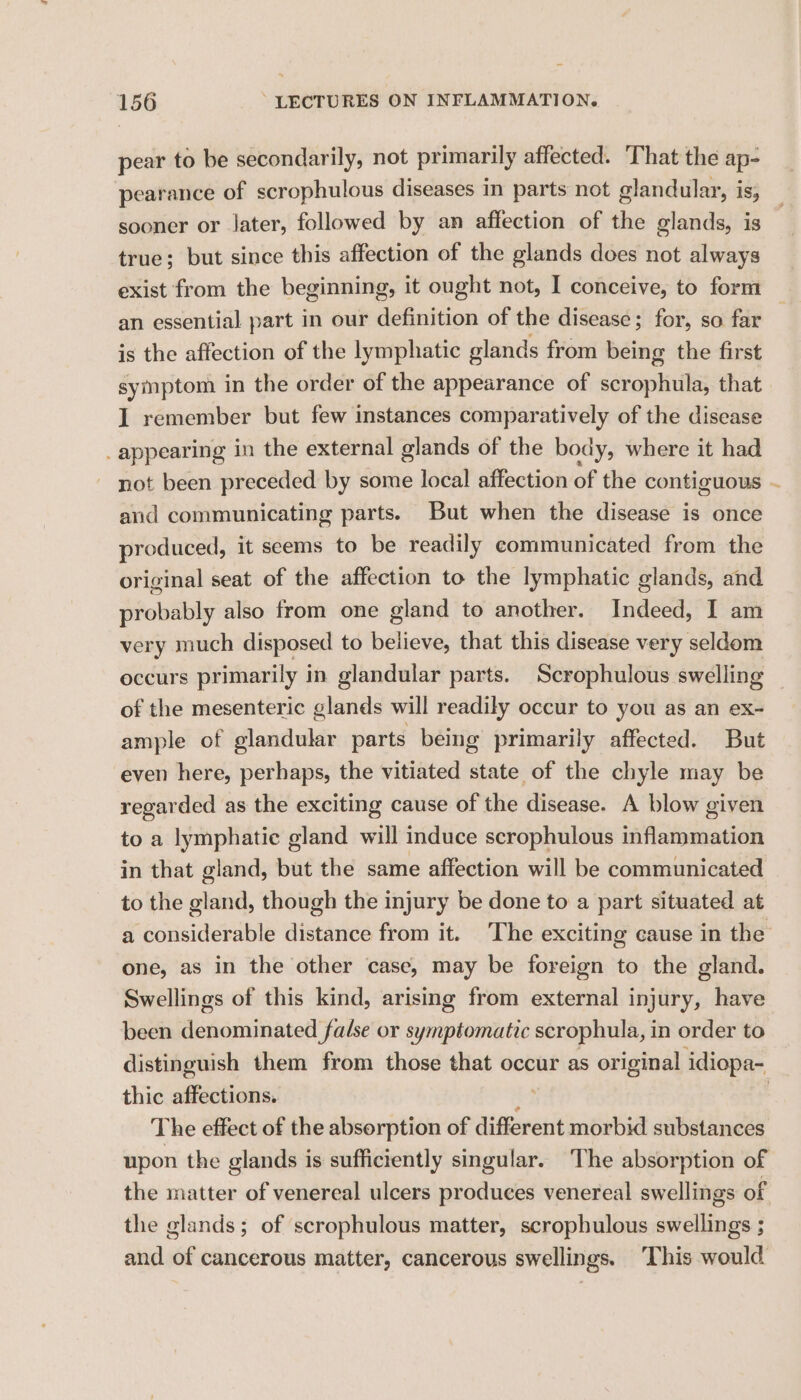 pear to be secondarily, not primarily affected. That the ap- pearance of scrophulous diseases in parts not glandular, is; sooner or later, followed by an affection of the glands, is true; but since this affection of the glands does not always exist from the beginning, it ought not, I conceive, to form an essential part in our WGictiioin of the disease; for, so far is the affection of the lymphatic glands from being the first symptom in the order of the appearance of scrophula, that I remember but few instances comparatively of the disease _ appearing in the external glands of the body, where it had ~ not been preceded by some local affection of the contiguous ~ and communicating parts. But when the disease is once produced, it seems to be readily communicated from the original seat of the affection to the lymphatic glands, and probably also from one gland to another. Indeed, I am very much disposed to believe, that this disease very seldom occurs primarily in glandular parts. Scrophulous swelling of the mesenteric glands will readily occur to you as an ex- ample of glandular parts being primarily affected. But even here, perhaps, the vitiated state of the chyle may be regarded as the exciting cause of the disease. A blow given to a lymphatic gland will induce scrophulous inflammation in that gland, but the same affection will be communicated to the gland, though the injury be done to a part situated at a considerable aistaries from it. The exciting cause in the one, as in the other case, may be foreign to the gland. Swellings of this kind, arising from external injury, have been denominated false or symptomatic scrophula, in order to distinguish them from those that occur as original idiopa- thic affections. i : The effect of the absorption of different morbid substances upon the glands is sufficiently singular. The absorption of the matter of venereal ulcers produces venereal swellings of the glands; of scrophulous matter, scropbulous swellings ; and of cancerous matter, cancerous swellings. ‘This would