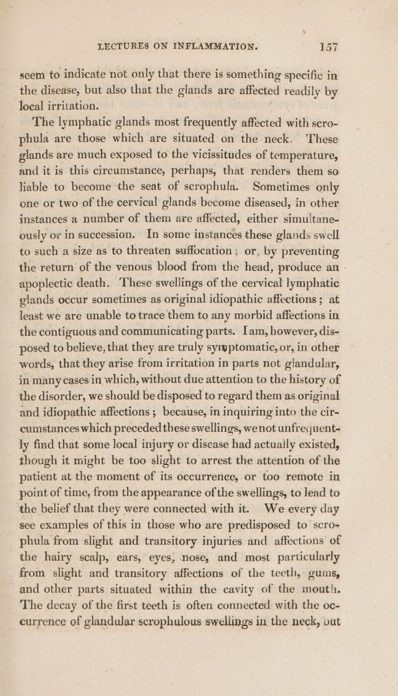 seem to indicate not only that there is something specific in the disease, but also that the glands are affected readily by local irritation. — The lymphatic glands most frequently affected with scro- phula are those which are situated on the neck, These glands are much exposed to the vicissitudes of temperature, and it is this circumstance, perhaps, that renders them so liable to become the seat of scrophula. Sometimes only one or two of the cervical glands become diseased, in other instances a number of them are affected, either simu/tane- ously or in succession. In some instances these glands swell to such a size as to threaten suffocation; or, by preventing the return of the venous blood from the head, produce an | _ apoplectic death. ‘These swellings of the cervical lymphatic glands occur sometimes as original idiopathic affections ; at least we are unable to trace them to any morbid affections in the contiguous and communicating parts. Iam, however, dis- posed to believe, that they are truly syryptomatic, or, in other words, that they arise from irritation in parts not glandular, in many cases in which, without due attention to the history of the disorder, we should be disposed to regard them as original and idiopathic affections ; because, in inquiring into the cir- cumstances which preceded these swellings, we not unfrequent- ly find that some local injury or disease had actually existed, though it might be too slight to arrest the attention of the patient at the moment of its occurrence, or too remote in point of time, from the appearance of the swellings, to lead to the belief that they were connected with it. We every day see examples of this in those who are predisposed to’ scro- phula from slight and transitory injuries and affections of the hairy scalp, ears, eyes, nose, and most particularly from slight and transitory affections of the teeth, gums, and other parts situated within the cavity of the mouth. The decay of the first teeth is often connected with the oc- currence of glandular scrophulous swellings in the neck, vut
