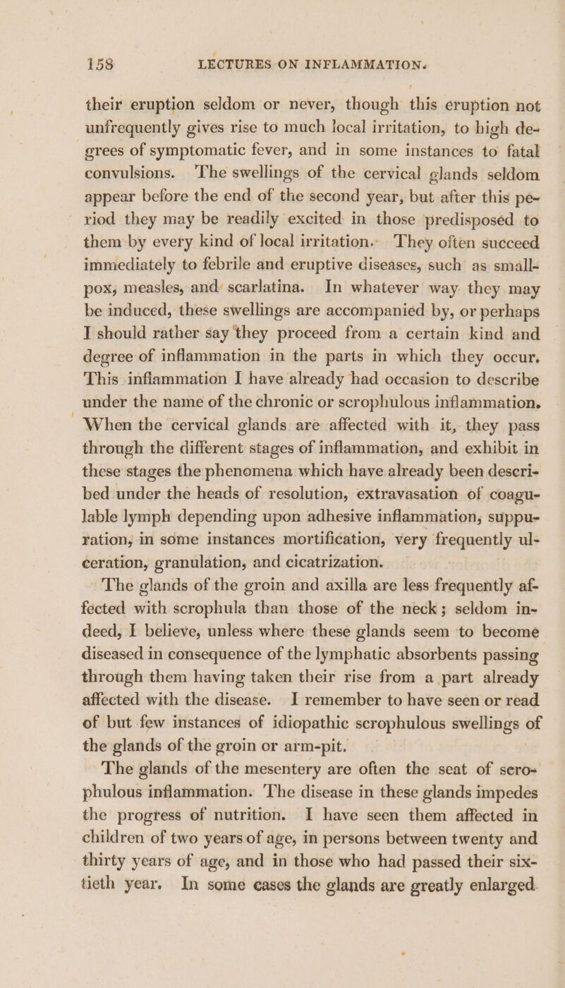 their eruption seldom or never, though this eruption not unfrequently gives rise to much local irritation, to high de- erees of symptomatic fever, and in some instances to fatal convulsions. ‘The swellings of the cervical glands seldom appear before the end of the second year, but after this pe~ riod they may be readily excited in those predisposed to them by every kind of local irritation... They often succeed immediately to febrile and eruptive diseases, such as small- pox, measles, and: scarlatina. In whatever way they may be induced, these swellings are accompanied by, or perhaps I should rather say they proceed from a certain kind and degree of inflammation in the parts in which they occur, This inflammation I have already had occasion to describe under the name of the chronic or scrophulous inflammation. When the cervical glands are affected with it, they pass through the different stages of inflammation, and exhibit in these stages the phenomena which have already been descri- bed under the heads of resolution, extravasation of coagu- lable lymph depending upon adhesive inflammation, suppu- ration, in some instances mortification, very frequently ul- ceration, granulation, and cicatrization. The glands of the groin and axilla are less frequently af- fected with scrophula than those of the neck; seldom in- deed, I believe, unless where these glands seem to become diseased in consequence of the lymphatic absorbents passing through them having taken their rise from a part already affected with the disease. I remember to have seen or read of but few instances of idiopathic scrophulous swellings of the glands of the groin or arm-pit, The glands of the mesentery are often the seat of sero= phulous inflammation. The disease in these glands impedes the progress of nutrition. I have seen them affected in children of two years of age, in persons between twenty and thirty years of age, and in those who had passed their six- tieth year. In some cases the glands are greatly enlarged.