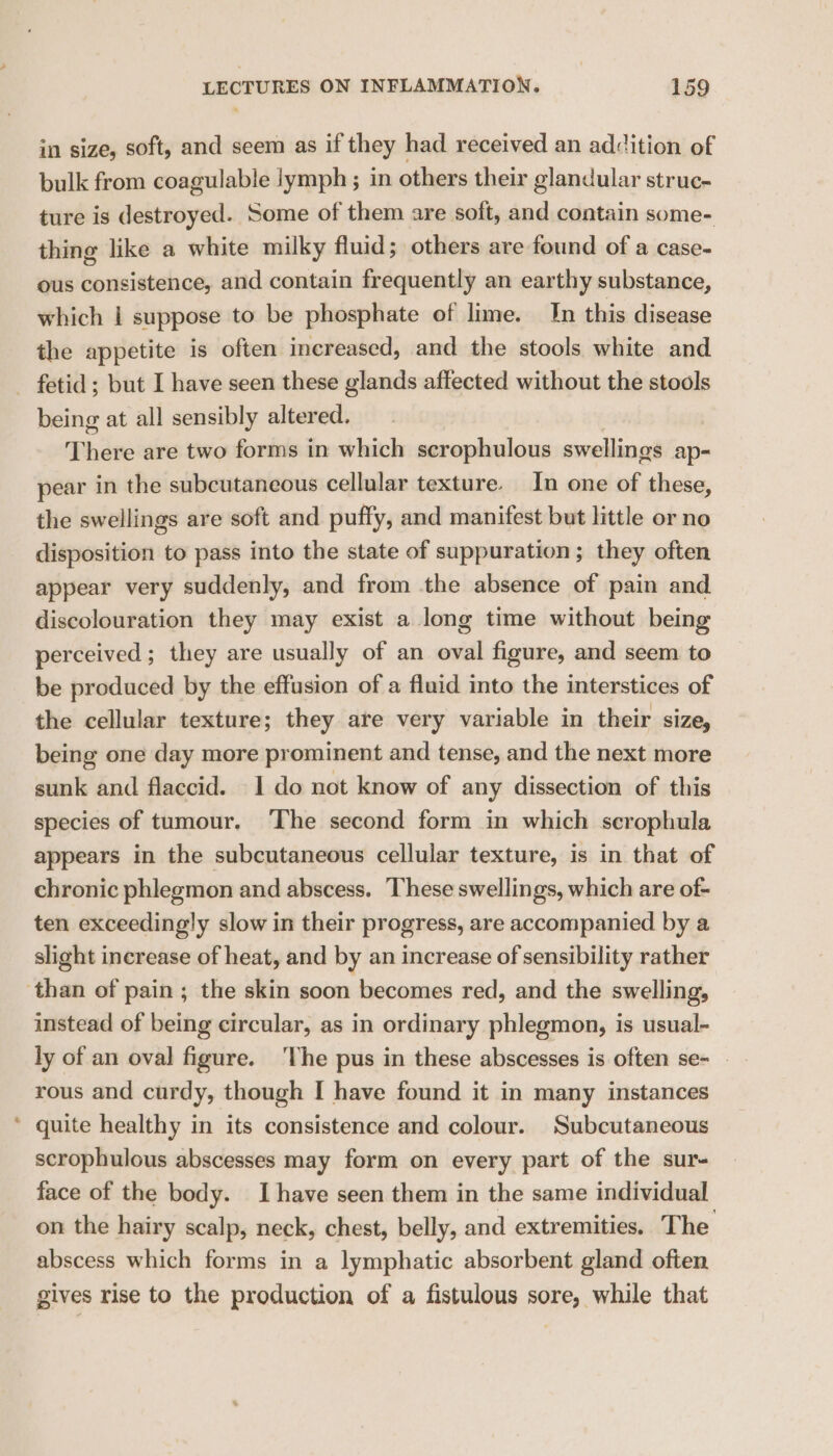 in size, soft, and seem as if they had received an addition of bulk from coagulable lymph ; in others their glandular struc- ture is destroyed. Some of them are soft, and contain some- thing like a white milky fluid; others are found of a case- ous consistence, and contain frequently an earthy substance, which | suppose to be phosphate of lime. Jn this disease the appetite is often increased, and the stools white and being at all sensibly altered. There are two forms in which scrophulous swellings ap- pear in the subcutaneous cellular texture. In one of these, the swellings are soft and puffy, and manifest but little or no disposition to pass into the state of suppuration; they often appear very suddenly, and from the absence of pain and discolouration they may exist a long time without being perceived; they are usually of an oval figure, and seem to be produced by the effusion of a fluid into the interstices of the cellular texture; they are very variable in their size, being one day more prominent and tense, and the next more sunk and flaccid. 1 do not know of any dissection of this species of tumour. ‘The second form in which scrophula appears in the subcutaneous cellular texture, is in that of chronic phlegmon and abscess. These swellings, which are of- ten exceedingly slow in their progress, are accompanied by a slight increase of heat, and by an increase of sensibility rather instead of being circular, as in ordinary phlegmon, is usual- ly of an oval figure. ‘The pus in these abscesses is often se- _ rous and curdy, though I have found it in many instances quite healthy in its consistence and colour. Subcutaneous scrophulous abscesses may form on every part of the sur- face of the body. Ihave seen them in the same individual on the hairy scalp, neck, chest, belly, and extremities. The abscess which forms in a lymphatic absorbent gland often gives rise to the production of a fistulous sore, while that