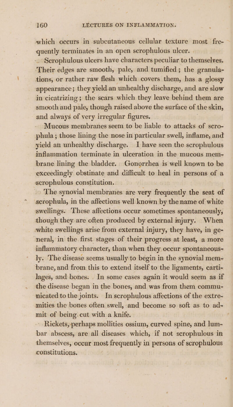 swhich occurs in subcutaneous cellular texture most fre- > quently terminates in an open scrophulous ulcer. -. Scrophulous ulcers have characters peculiar to themselves. Their edges are smooth, pale, and tumified ; the granula- tions, or rather raw flesh which covers them, has a glossy appearance; they yield.an unhealthy discharge, and are slow in cicatrizing ; the scars which they leave behind them are smooth and pale, though raised above the surface of the skin, and always of very irregular figures. — Mucous membranes seem to be liable to attacks of scro- phula ; those lining the nose in particular swell, inflame, and yield an unhealthy discharge. I have seen the scrophulous infammation terminate in ulceration in the mucous mem- brane lining the bladder. Gonorrhea is well known to be exceedingly obstinate and difficult to heal in persons of a scrophulous constitution.. The synovial membranes are very Rontends the seat of scrophula, in the affections well-known by the name of white swellings. ‘These affections occur sometimes spontaneously, though they are often produced by external mjury. When white swellings arise from external injury, they have, in ge- neral, in the first stages of their progress at least, a more inflammatory character, than when they occur spontaneous- ly. ‘The disease seems usually to begin in the synovial mem- brane, and from. this to extend itself to the ligaments, carti- lages, and bones: . In some cases again it would seem as if the disease began in the bones, and was from them commu- nicated to the joints. In scrophulous affections of the extre- amities the bones often swell, and become so soft as to ad- mit of being. cut with a knife. | -.Rickets,-perhaps mollities ossium, curved spine, and lum- bar abscess, are all diseases which, if not scrophulous in themselves, occur most frequently in persons of scrophulous constitutions.
