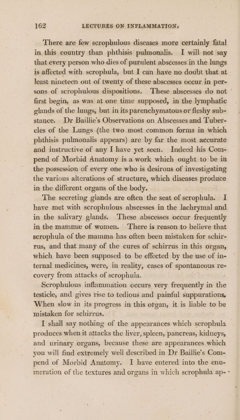 There are few scrophulous diseases more certainly fatal in, this country than phthisis pulmonalis. I will not say that every person who dies of purulent abscesses in the lungs is affected with scrophula, but I can have no doubt that at least nineteen out of twenty of these abscesses occur in per- sons of scrophulous dispositions. These abscesses do not | first begin, as was at one time supposed, in the lymphatic glands of the lungs, but in its parenchymatous or fleshy sub- stance. Dr Baillie’s Observations on Abscesses and Tuber- cles of the Lungs (the two most common forms in which phthisis pulmonalis appears) are by far the most aecurate and instructive of any I have yet seen. Indeed his Com- pend of Morbid Anatomy is a work which ought to be in the possession of every one who is desirous of investigating the various alterations of structure, which diseases produce in the different organs of the body. The secreting giands are often the seat of scrophula. I have met with scrophulous abscesses in the lachrymal and in the salivary glands. ‘These abscesses occur frequently in the mammee of women. ‘There is reason to believe that scrophula of the mamma has often been mistaken for schir- rus, and that many of the cures of schirrus in this organ, which have been supposed to be effected by the use of in- ternal medicines, were, in reality, cases of spontaneous re- covery from attacks of scrophula. Scrophulous inflammation occurs very frequently in the testicle, and gives rise to tedious and painful suppurations, When slow in its progress in this ergan, it is liable to be mistaken for schirrus. I shall say nothing of the appearances which scrophula — produces when it attacks the liver, spleen, pancreas, kidneys, and urinary organs, because these are appearances which you will find extremely well described in Dr Baillie’s Com- pend of Morbid Anatomy. I have entered into the enu- meration of the textures and organs in which scrophula ap- -